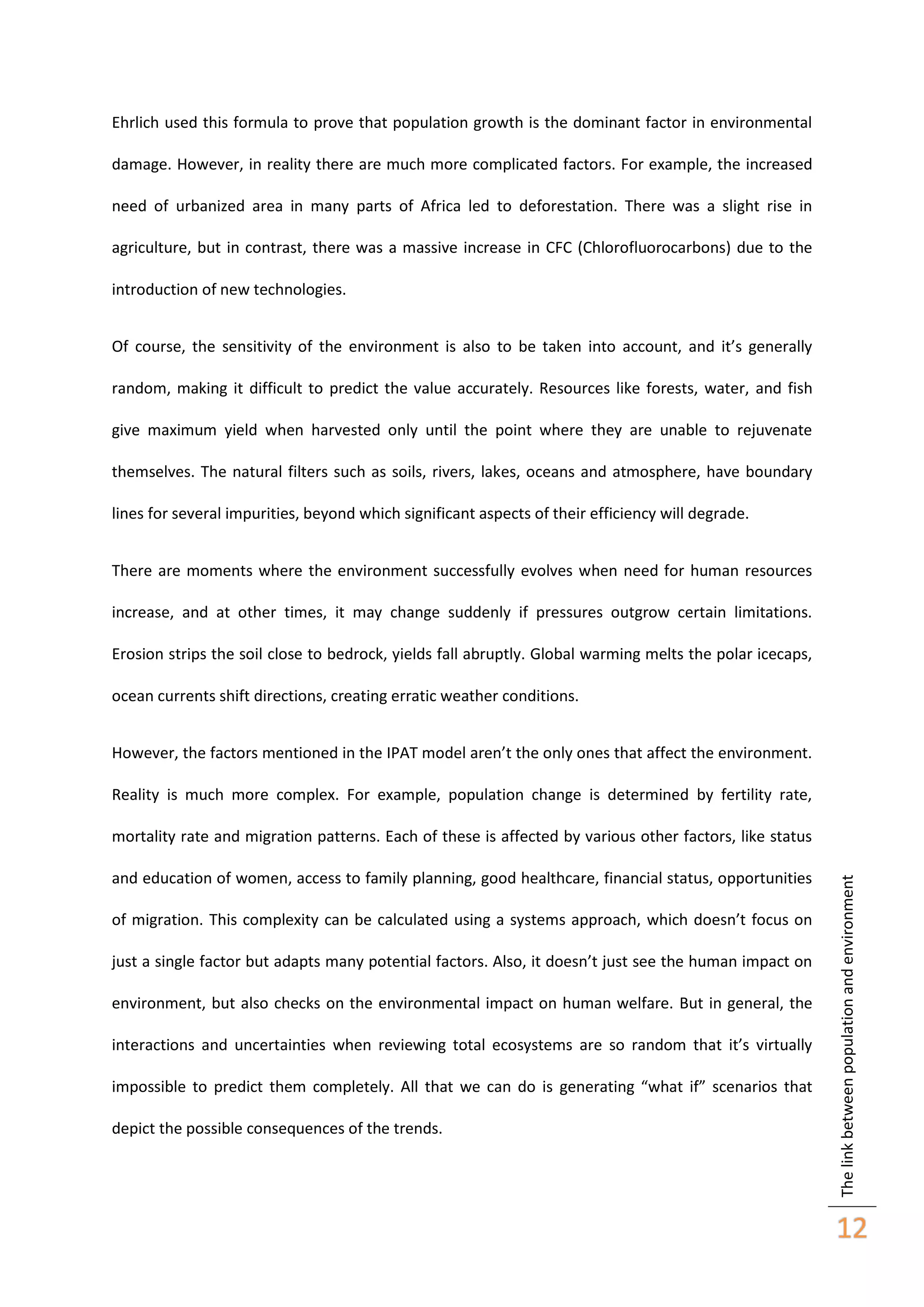Ehrlich used this formula to prove that population growth is the dominant factor in environmental
damage. However, in reality there are much more complicated factors. For example, the increased
need of urbanized area in many parts of Africa led to deforestation. There was a slight rise in
agriculture, but in contrast, there was a massive increase in CFC (Chlorofluorocarbons) due to the
introduction of new technologies.
Of course, the sensitivity of the environment is also to be taken into account, and it’s generally
random, making it difficult to predict the value accurately. Resources like forests, water, and fish
give maximum yield when harvested only until the point where they are unable to rejuvenate
themselves. The natural filters such as soils, rivers, lakes, oceans and atmosphere, have boundary
lines for several impurities, beyond which significant aspects of their efficiency will degrade.
There are moments where the environment successfully evolves when need for human resources
increase, and at other times, it may change suddenly if pressures outgrow certain limitations.
Erosion strips the soil close to bedrock, yields fall abruptly. Global warming melts the polar icecaps,
ocean currents shift directions, creating erratic weather conditions.
However, the factors mentioned in the IPAT model aren’t the only ones that affect the environment.
Reality is much more complex. For example, population change is determined by fertility rate,

and education of women, access to family planning, good healthcare, financial status, opportunities
of migration. This complexity can be calculated using a systems approach, which doesn’t focus on
just a single factor but adapts many potential factors. Also, it doesn’t just see the human impact on
environment, but also checks on the environmental impact on human welfare. But in general, the
interactions and uncertainties when reviewing total ecosystems are so random that it’s virtually
impossible to predict them completely. All that we can do is generating “what if” scenarios that
depict the possible consequences of the trends.

The link between population and environment

mortality rate and migration patterns. Each of these is affected by various other factors, like status

12

 
