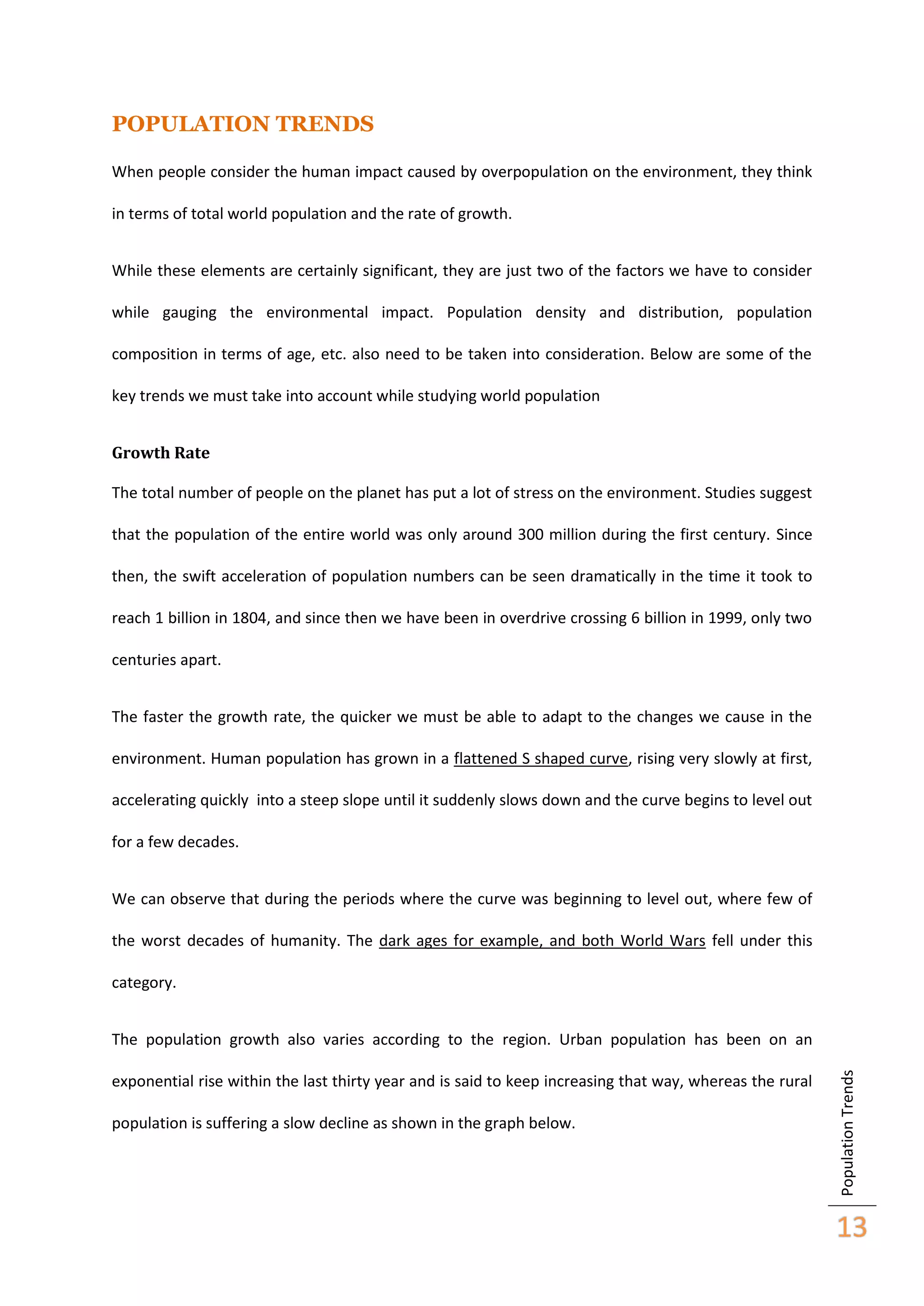 POPULATION TRENDS
When people consider the human impact caused by overpopulation on the environment, they think
in terms of total world population and the rate of growth.
While these elements are certainly significant, they are just two of the factors we have to consider
while gauging the environmental impact. Population density and distribution, population
composition in terms of age, etc. also need to be taken into consideration. Below are some of the
key trends we must take into account while studying world population
Growth Rate
The total number of people on the planet has put a lot of stress on the environment. Studies suggest
that the population of the entire world was only around 300 million during the first century. Since
then, the swift acceleration of population numbers can be seen dramatically in the time it took to
reach 1 billion in 1804, and since then we have been in overdrive crossing 6 billion in 1999, only two
centuries apart.
The faster the growth rate, the quicker we must be able to adapt to the changes we cause in the
environment. Human population has grown in a flattened S shaped curve, rising very slowly at first,
accelerating quickly into a steep slope until it suddenly slows down and the curve begins to level out
for a few decades.
We can observe that during the periods where the curve was beginning to level out, where few of
the worst decades of humanity. The dark ages for example, and both World Wars fell under this
category.

exponential rise within the last thirty year and is said to keep increasing that way, whereas the rural
population is suffering a slow decline as shown in the graph below.

Population Trends

The population growth also varies according to the region. Urban population has been on an

13

 