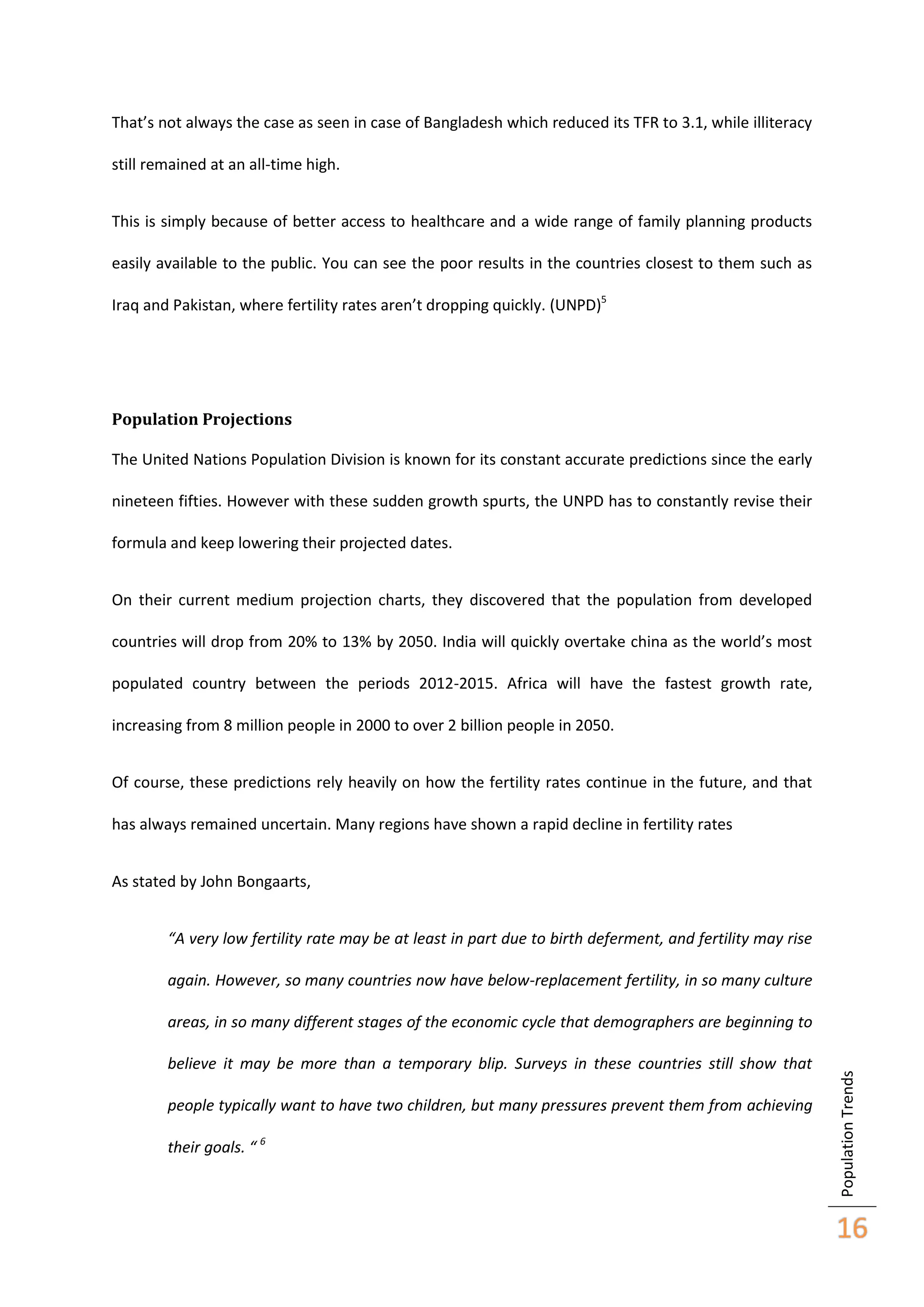 That’s not always the case as seen in case of Bangladesh which reduced its TFR to 3.1, while illiteracy
still remained at an all-time high.
This is simply because of better access to healthcare and a wide range of family planning products
easily available to the public. You can see the poor results in the countries closest to them such as
Iraq and Pakistan, where fertility rates aren’t dropping quickly. (UNPD)5

Population Projections
The United Nations Population Division is known for its constant accurate predictions since the early
nineteen fifties. However with these sudden growth spurts, the UNPD has to constantly revise their
formula and keep lowering their projected dates.
On their current medium projection charts, they discovered that the population from developed
countries will drop from 20% to 13% by 2050. India will quickly overtake china as the world’s most
populated country between the periods 2012-2015. Africa will have the fastest growth rate,
increasing from 8 million people in 2000 to over 2 billion people in 2050.
Of course, these predictions rely heavily on how the fertility rates continue in the future, and that
has always remained uncertain. Many regions have shown a rapid decline in fertility rates
As stated by John Bongaarts,
“A very low fertility rate may be at least in part due to birth deferment, and fertility may rise
again. However, so many countries now have below-replacement fertility, in so many culture

believe it may be more than a temporary blip. Surveys in these countries still show that
people typically want to have two children, but many pressures prevent them from achieving
their goals. “ 6

Population Trends

areas, in so many different stages of the economic cycle that demographers are beginning to

16

 