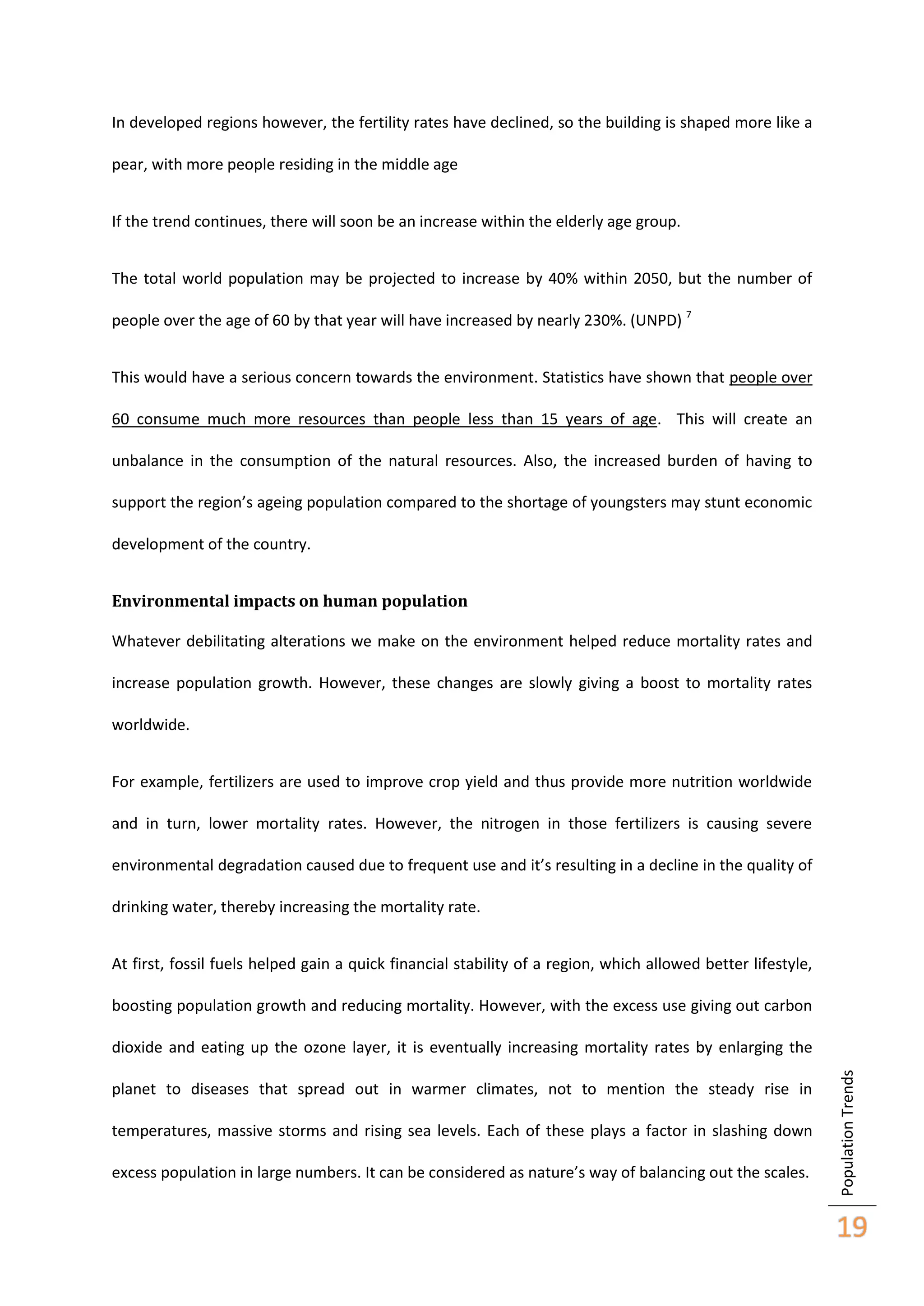 In developed regions however, the fertility rates have declined, so the building is shaped more like a
pear, with more people residing in the middle age
If the trend continues, there will soon be an increase within the elderly age group.
The total world population may be projected to increase by 40% within 2050, but the number of
people over the age of 60 by that year will have increased by nearly 230%. (UNPD) 7
This would have a serious concern towards the environment. Statistics have shown that people over
60 consume much more resources than people less than 15 years of age. This will create an
unbalance in the consumption of the natural resources. Also, the increased burden of having to
support the region’s ageing population compared to the shortage of youngsters may stunt economic
development of the country.
Environmental impacts on human population
Whatever debilitating alterations we make on the environment helped reduce mortality rates and
increase population growth. However, these changes are slowly giving a boost to mortality rates
worldwide.
For example, fertilizers are used to improve crop yield and thus provide more nutrition worldwide
and in turn, lower mortality rates. However, the nitrogen in those fertilizers is causing severe
environmental degradation caused due to frequent use and it’s resulting in a decline in the quality of
drinking water, thereby increasing the mortality rate.
At first, fossil fuels helped gain a quick financial stability of a region, which allowed better lifestyle,
boosting population growth and reducing mortality. However, with the excess use giving out carbon

planet to diseases that spread out in warmer climates, not to mention the steady rise in
temperatures, massive storms and rising sea levels. Each of these plays a factor in slashing down
excess population in large numbers. It can be considered as nature’s way of balancing out the scales.

Population Trends

dioxide and eating up the ozone layer, it is eventually increasing mortality rates by enlarging the

19

 