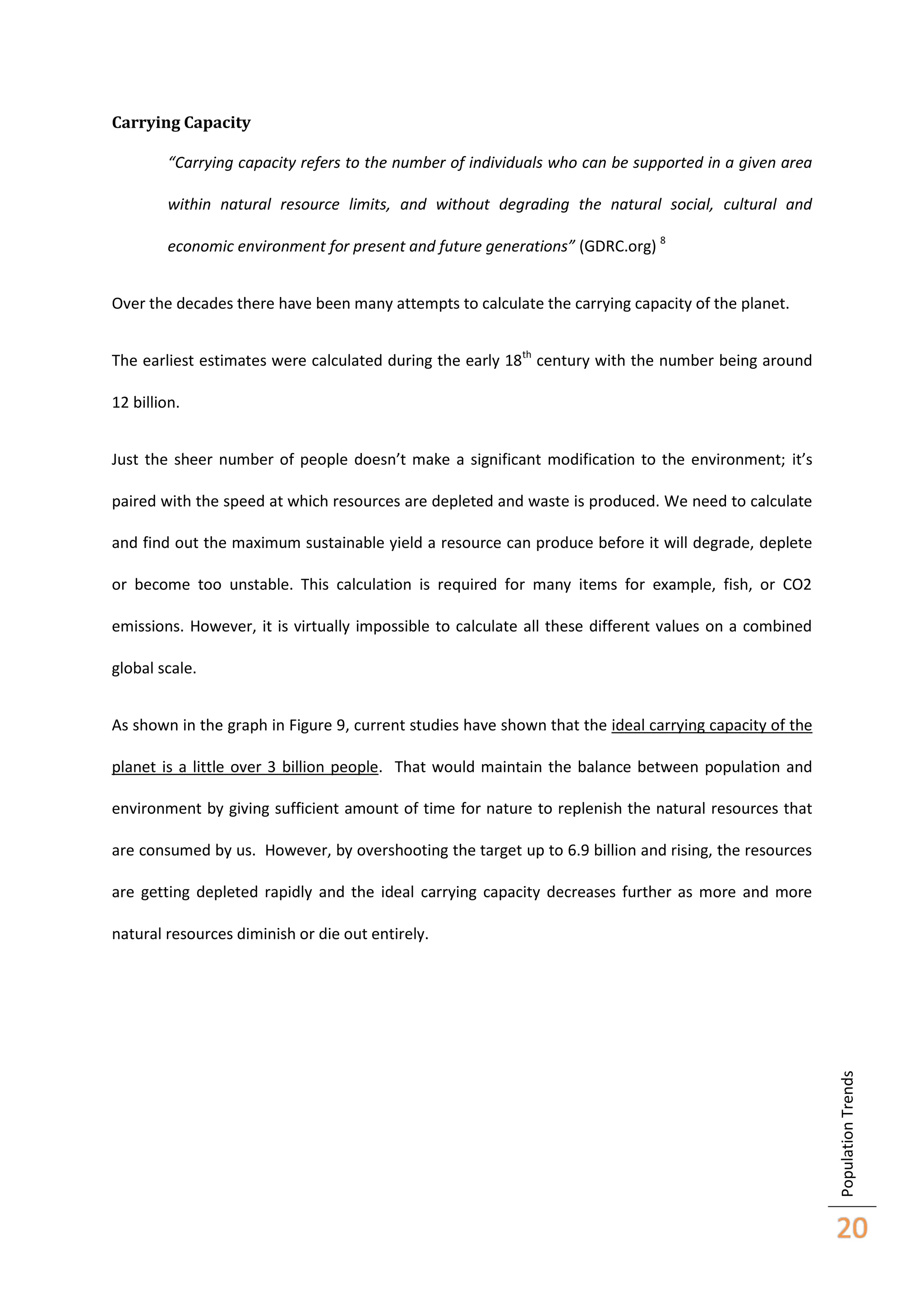Carrying Capacity
“Carrying capacity refers to the number of individuals who can be supported in a given area
within natural resource limits, and without degrading the natural social, cultural and
economic environment for present and future generations” (GDRC.org) 8
Over the decades there have been many attempts to calculate the carrying capacity of the planet.
The earliest estimates were calculated during the early 18th century with the number being around
12 billion.
Just the sheer number of people doesn’t make a significant modification to the environment; it’s
paired with the speed at which resources are depleted and waste is produced. We need to calculate
and find out the maximum sustainable yield a resource can produce before it will degrade, deplete
or become too unstable. This calculation is required for many items for example, fish, or CO2
emissions. However, it is virtually impossible to calculate all these different values on a combined
global scale.
As shown in the graph in Figure 9, current studies have shown that the ideal carrying capacity of the
planet is a little over 3 billion people. That would maintain the balance between population and
environment by giving sufficient amount of time for nature to replenish the natural resources that
are consumed by us. However, by overshooting the target up to 6.9 billion and rising, the resources
are getting depleted rapidly and the ideal carrying capacity decreases further as more and more

Population Trends

natural resources diminish or die out entirely.

20

 