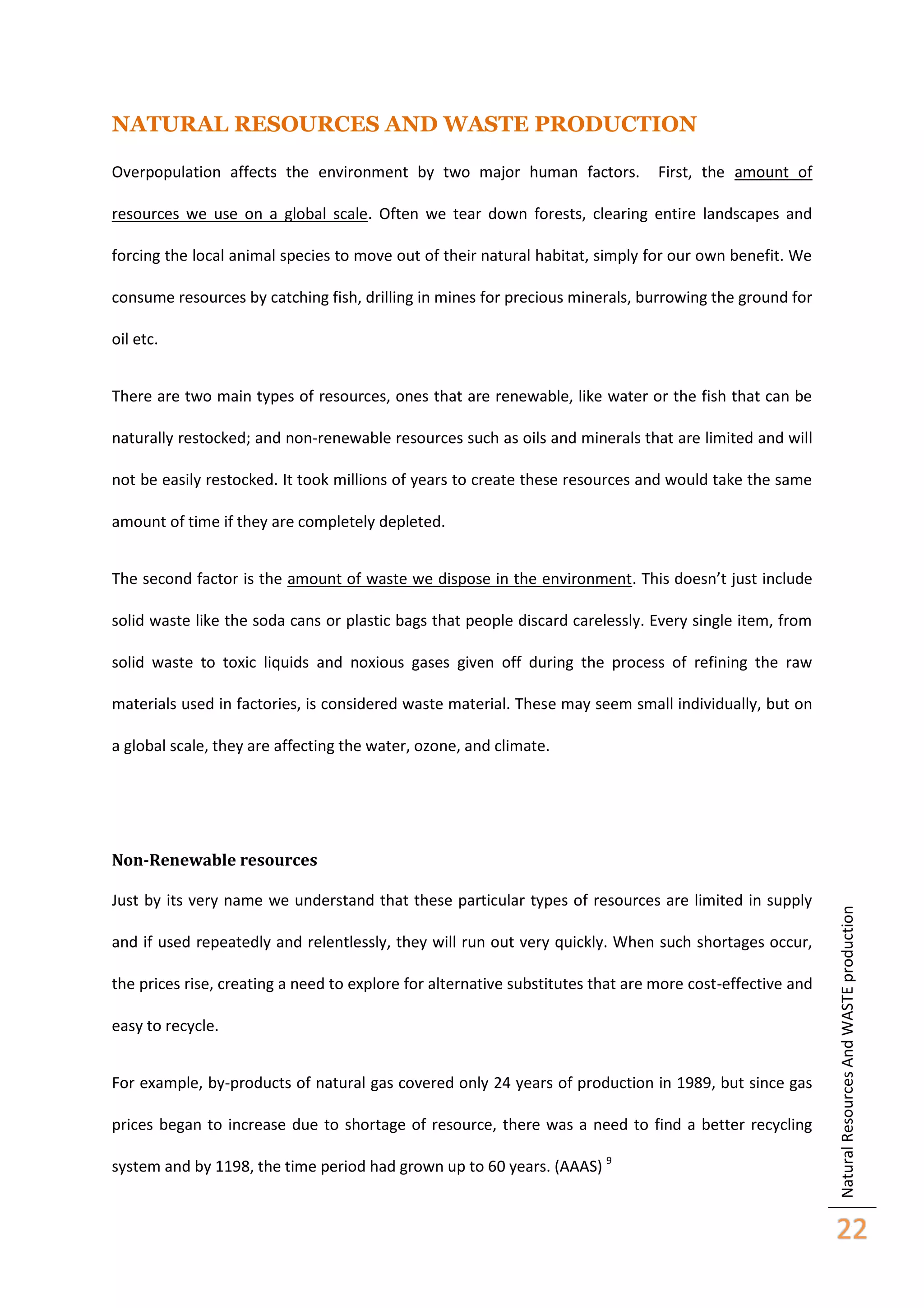 NATURAL RESOURCES AND WASTE PRODUCTION
Overpopulation affects the environment by two major human factors.

First, the amount of

resources we use on a global scale. Often we tear down forests, clearing entire landscapes and
forcing the local animal species to move out of their natural habitat, simply for our own benefit. We
consume resources by catching fish, drilling in mines for precious minerals, burrowing the ground for
oil etc.
There are two main types of resources, ones that are renewable, like water or the fish that can be
naturally restocked; and non-renewable resources such as oils and minerals that are limited and will
not be easily restocked. It took millions of years to create these resources and would take the same
amount of time if they are completely depleted.
The second factor is the amount of waste we dispose in the environment. This doesn’t just include
solid waste like the soda cans or plastic bags that people discard carelessly. Every single item, from
solid waste to toxic liquids and noxious gases given off during the process of refining the raw
materials used in factories, is considered waste material. These may seem small individually, but on
a global scale, they are affecting the water, ozone, and climate.

Just by its very name we understand that these particular types of resources are limited in supply
and if used repeatedly and relentlessly, they will run out very quickly. When such shortages occur,
the prices rise, creating a need to explore for alternative substitutes that are more cost-effective and
easy to recycle.
For example, by-products of natural gas covered only 24 years of production in 1989, but since gas
prices began to increase due to shortage of resource, there was a need to find a better recycling
system and by 1198, the time period had grown up to 60 years. (AAAS) 9

Natural Resources And WASTE production

Non-Renewable resources

22

 