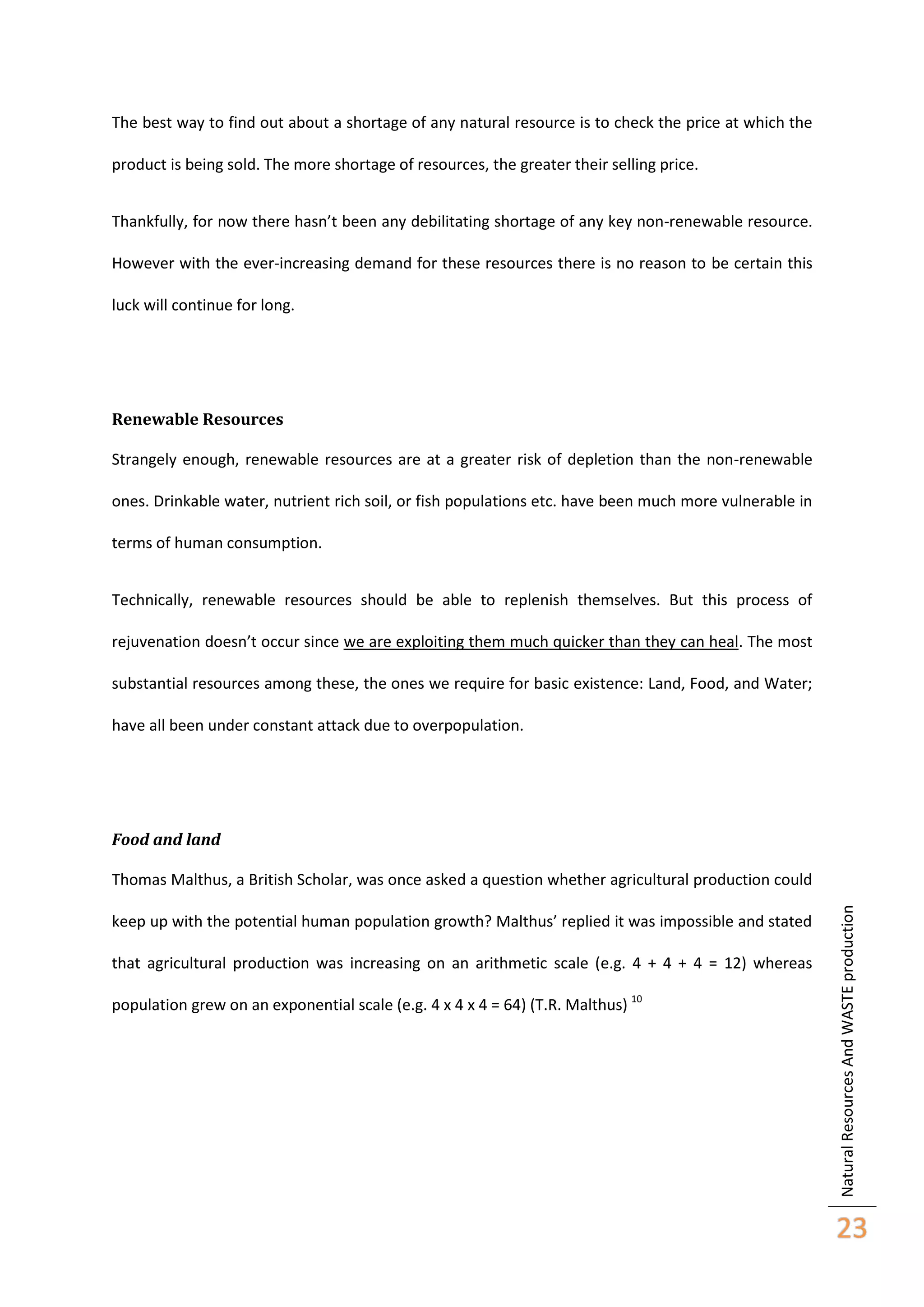 The best way to find out about a shortage of any natural resource is to check the price at which the
product is being sold. The more shortage of resources, the greater their selling price.
Thankfully, for now there hasn’t been any debilitating shortage of any key non-renewable resource.
However with the ever-increasing demand for these resources there is no reason to be certain this
luck will continue for long.

Renewable Resources
Strangely enough, renewable resources are at a greater risk of depletion than the non-renewable
ones. Drinkable water, nutrient rich soil, or fish populations etc. have been much more vulnerable in
terms of human consumption.
Technically, renewable resources should be able to replenish themselves. But this process of
rejuvenation doesn’t occur since we are exploiting them much quicker than they can heal. The most
substantial resources among these, the ones we require for basic existence: Land, Food, and Water;
have all been under constant attack due to overpopulation.

Food and land

keep up with the potential human population growth? Malthus’ replied it was impossible and stated
that agricultural production was increasing on an arithmetic scale (e.g. 4 + 4 + 4 = 12) whereas
population grew on an exponential scale (e.g. 4 x 4 x 4 = 64) (T.R. Malthus) 10

Natural Resources And WASTE production

Thomas Malthus, a British Scholar, was once asked a question whether agricultural production could

23

 