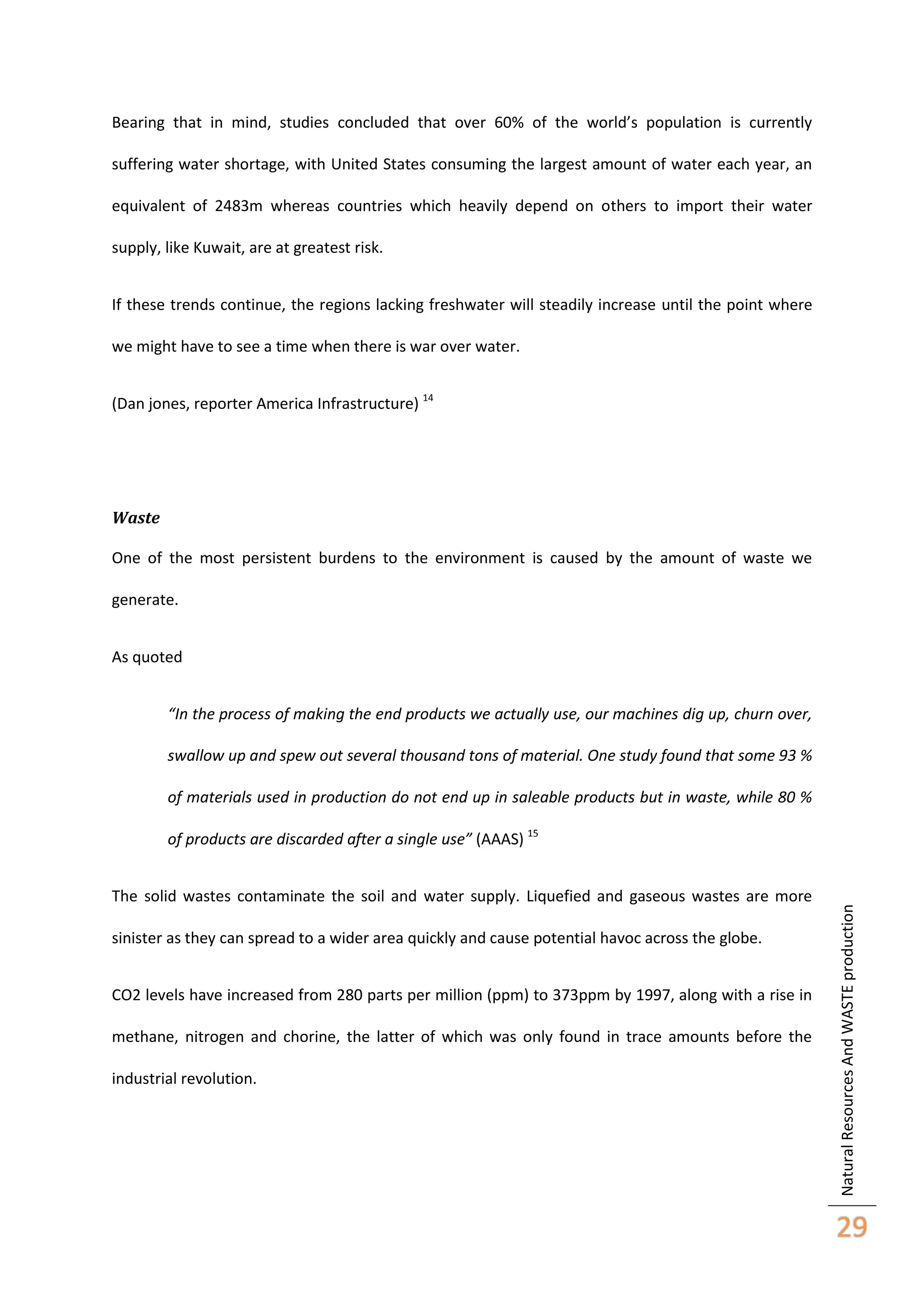 Bearing that in mind, studies concluded that over 60% of the world’s population is currently
suffering water shortage, with United States consuming the largest amount of water each year, an
equivalent of 2483m whereas countries which heavily depend on others to import their water
supply, like Kuwait, are at greatest risk.
If these trends continue, the regions lacking freshwater will steadily increase until the point where
we might have to see a time when there is war over water.
(Dan jones, reporter America Infrastructure) 14

Waste
One of the most persistent burdens to the environment is caused by the amount of waste we
generate.
As quoted
“In the process of making the end products we actually use, our machines dig up, churn over,
swallow up and spew out several thousand tons of material. One study found that some 93 %
of materials used in production do not end up in saleable products but in waste, while 80 %

The solid wastes contaminate the soil and water supply. Liquefied and gaseous wastes are more
sinister as they can spread to a wider area quickly and cause potential havoc across the globe.
CO2 levels have increased from 280 parts per million (ppm) to 373ppm by 1997, along with a rise in
methane, nitrogen and chorine, the latter of which was only found in trace amounts before the
industrial revolution.

Natural Resources And WASTE production

of products are discarded after a single use” (AAAS) 15

29

 