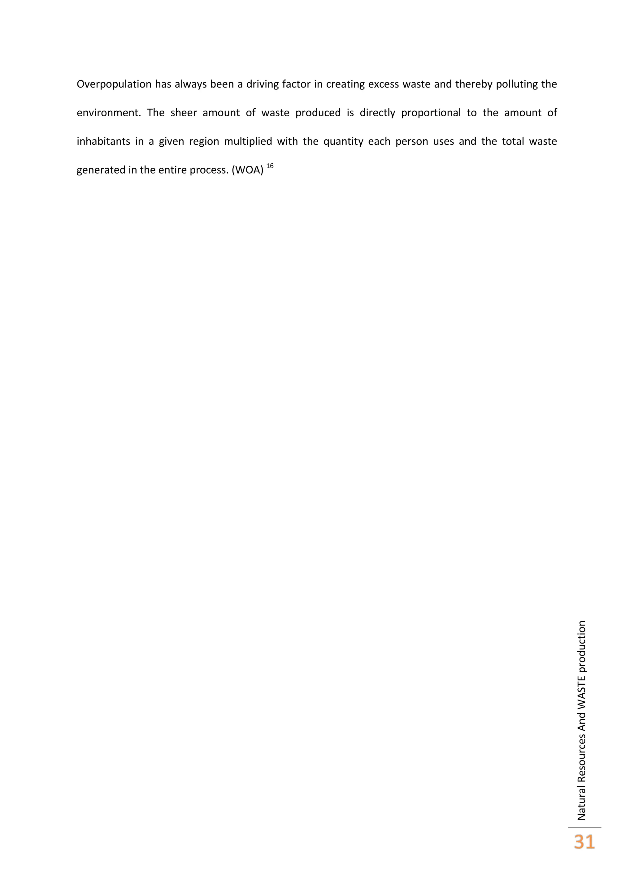 Overpopulation has always been a driving factor in creating excess waste and thereby polluting the
environment. The sheer amount of waste produced is directly proportional to the amount of
inhabitants in a given region multiplied with the quantity each person uses and the total waste

Natural Resources And WASTE production

generated in the entire process. (WOA) 16

31

 