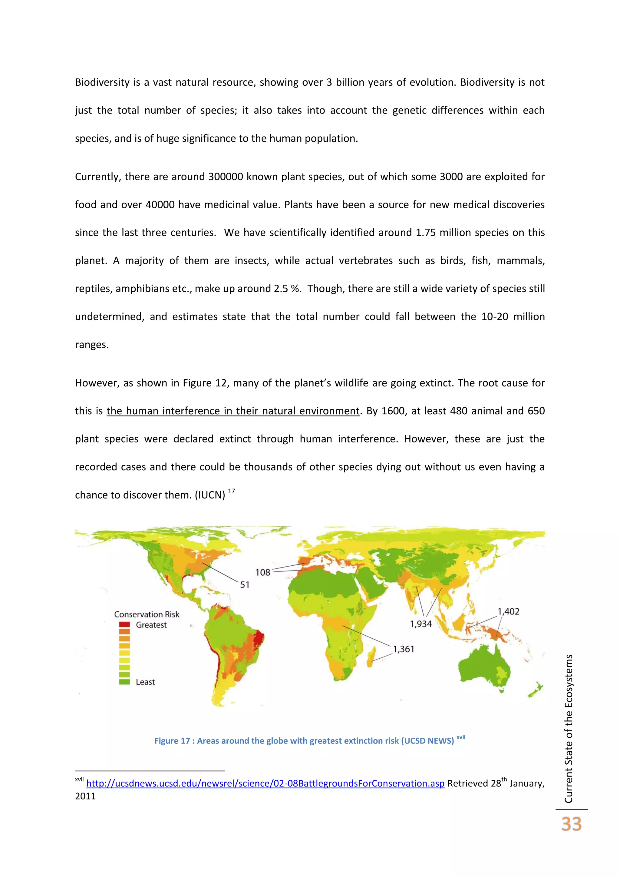 Biodiversity is a vast natural resource, showing over 3 billion years of evolution. Biodiversity is not
just the total number of species; it also takes into account the genetic differences within each
species, and is of huge significance to the human population.
Currently, there are around 300000 known plant species, out of which some 3000 are exploited for
food and over 40000 have medicinal value. Plants have been a source for new medical discoveries
since the last three centuries. We have scientifically identified around 1.75 million species on this
planet. A majority of them are insects, while actual vertebrates such as birds, fish, mammals,
reptiles, amphibians etc., make up around 2.5 %. Though, there are still a wide variety of species still
undetermined, and estimates state that the total number could fall between the 10-20 million
ranges.
However, as shown in Figure 12, many of the planet’s wildlife are going extinct. The root cause for
this is the human interference in their natural environment. By 1600, at least 480 animal and 650
plant species were declared extinct through human interference. However, these are just the
recorded cases and there could be thousands of other species dying out without us even having a

Figure 17 : Areas around the globe with greatest extinction risk (UCSD NEWS)

xvii

xvii

th

http://ucsdnews.ucsd.edu/newsrel/science/02-08BattlegroundsForConservation.asp Retrieved 28 January,
2011

Current State of the Ecosystems

chance to discover them. (IUCN) 17

33

 