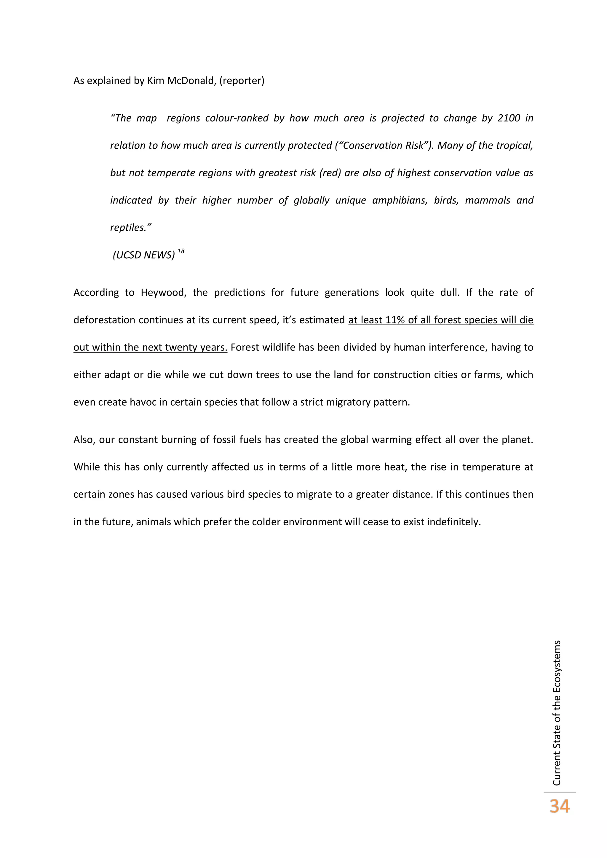 As explained by Kim McDonald, (reporter)
“The map regions colour-ranked by how much area is projected to change by 2100 in
relation to how much area is currently protected (“Conservation Risk”). Many of the tropical,
but not temperate regions with greatest risk (red) are also of highest conservation value as
indicated by their higher number of globally unique amphibians, birds, mammals and
reptiles.”
(UCSD NEWS) 18
According to Heywood, the predictions for future generations look quite dull. If the rate of
deforestation continues at its current speed, it’s estimated at least 11% of all forest species will die
out within the next twenty years. Forest wildlife has been divided by human interference, having to
either adapt or die while we cut down trees to use the land for construction cities or farms, which
even create havoc in certain species that follow a strict migratory pattern.
Also, our constant burning of fossil fuels has created the global warming effect all over the planet.
While this has only currently affected us in terms of a little more heat, the rise in temperature at
certain zones has caused various bird species to migrate to a greater distance. If this continues then

Current State of the Ecosystems

in the future, animals which prefer the colder environment will cease to exist indefinitely.

34

 
