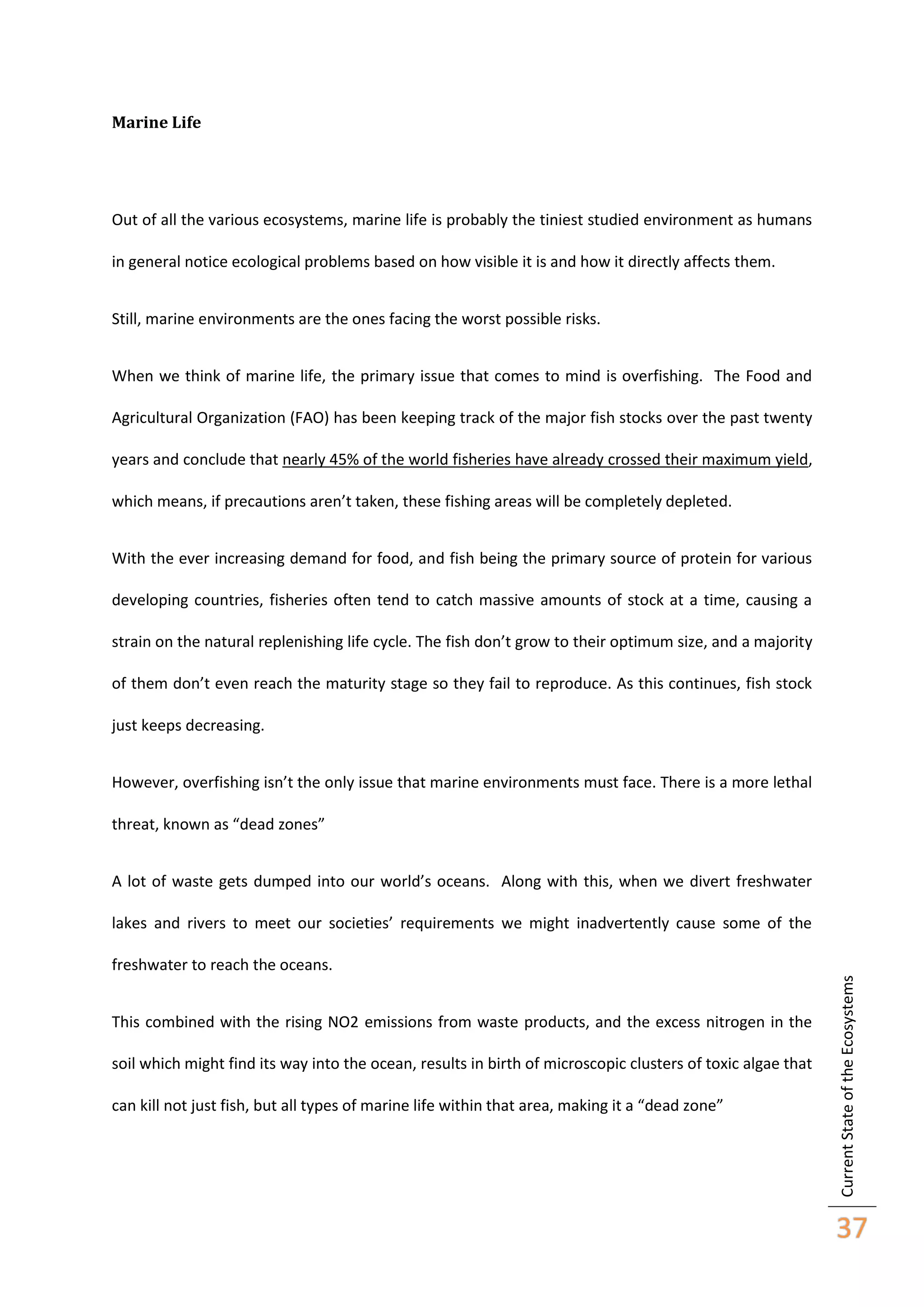 Marine Life

Out of all the various ecosystems, marine life is probably the tiniest studied environment as humans
in general notice ecological problems based on how visible it is and how it directly affects them.
Still, marine environments are the ones facing the worst possible risks.
When we think of marine life, the primary issue that comes to mind is overfishing. The Food and
Agricultural Organization (FAO) has been keeping track of the major fish stocks over the past twenty
years and conclude that nearly 45% of the world fisheries have already crossed their maximum yield,
which means, if precautions aren’t taken, these fishing areas will be completely depleted.
With the ever increasing demand for food, and fish being the primary source of protein for various
developing countries, fisheries often tend to catch massive amounts of stock at a time, causing a
strain on the natural replenishing life cycle. The fish don’t grow to their optimum size, and a majority
of them don’t even reach the maturity stage so they fail to reproduce. As this continues, fish stock
just keeps decreasing.
However, overfishing isn’t the only issue that marine environments must face. There is a more lethal
threat, known as “dead zones”
A lot of waste gets dumped into our world’s oceans. Along with this, when we divert freshwater
lakes and rivers to meet our societies’ requirements we might inadvertently cause some of the

This combined with the rising NO2 emissions from waste products, and the excess nitrogen in the
soil which might find its way into the ocean, results in birth of microscopic clusters of toxic algae that
can kill not just fish, but all types of marine life within that area, making it a “dead zone”

Current State of the Ecosystems

freshwater to reach the oceans.

37

 
