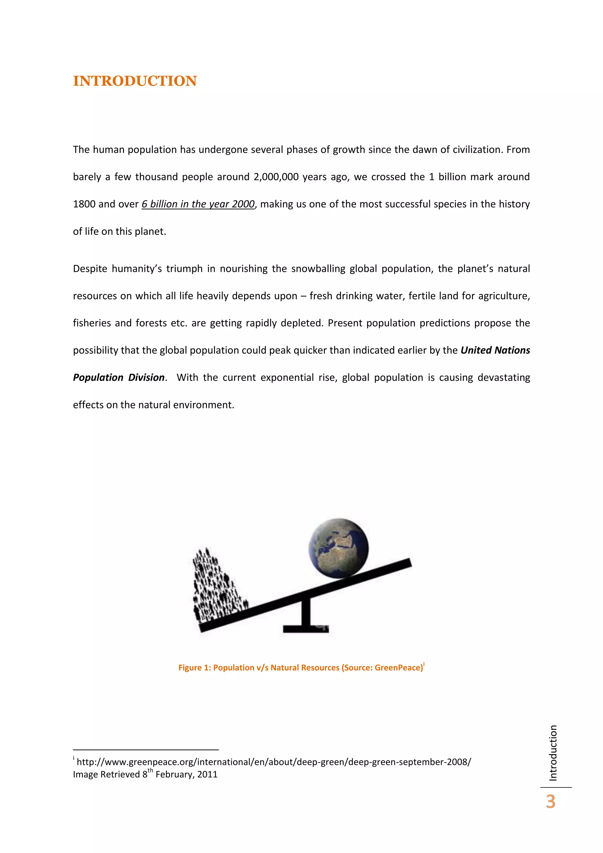 INTRODUCTION

The human population has undergone several phases of growth since the dawn of civilization. From
barely a few thousand people around 2,000,000 years ago, we crossed the 1 billion mark around
1800 and over 6 billion in the year 2000, making us one of the most successful species in the history
of life on this planet.
Despite humanity’s triumph in nourishing the snowballing global population, the planet’s natural
resources on which all life heavily depends upon – fresh drinking water, fertile land for agriculture,
fisheries and forests etc. are getting rapidly depleted. Present population predictions propose the
possibility that the global population could peak quicker than indicated earlier by the United Nations
Population Division. With the current exponential rise, global population is causing devastating
effects on the natural environment.

i

i

http://www.greenpeace.org/international/en/about/deep-green/deep-green-september-2008/
th
Image Retrieved 8 February, 2011

Introduction

Figure 1: Population v/s Natural Resources (Source: GreenPeace)

3

 