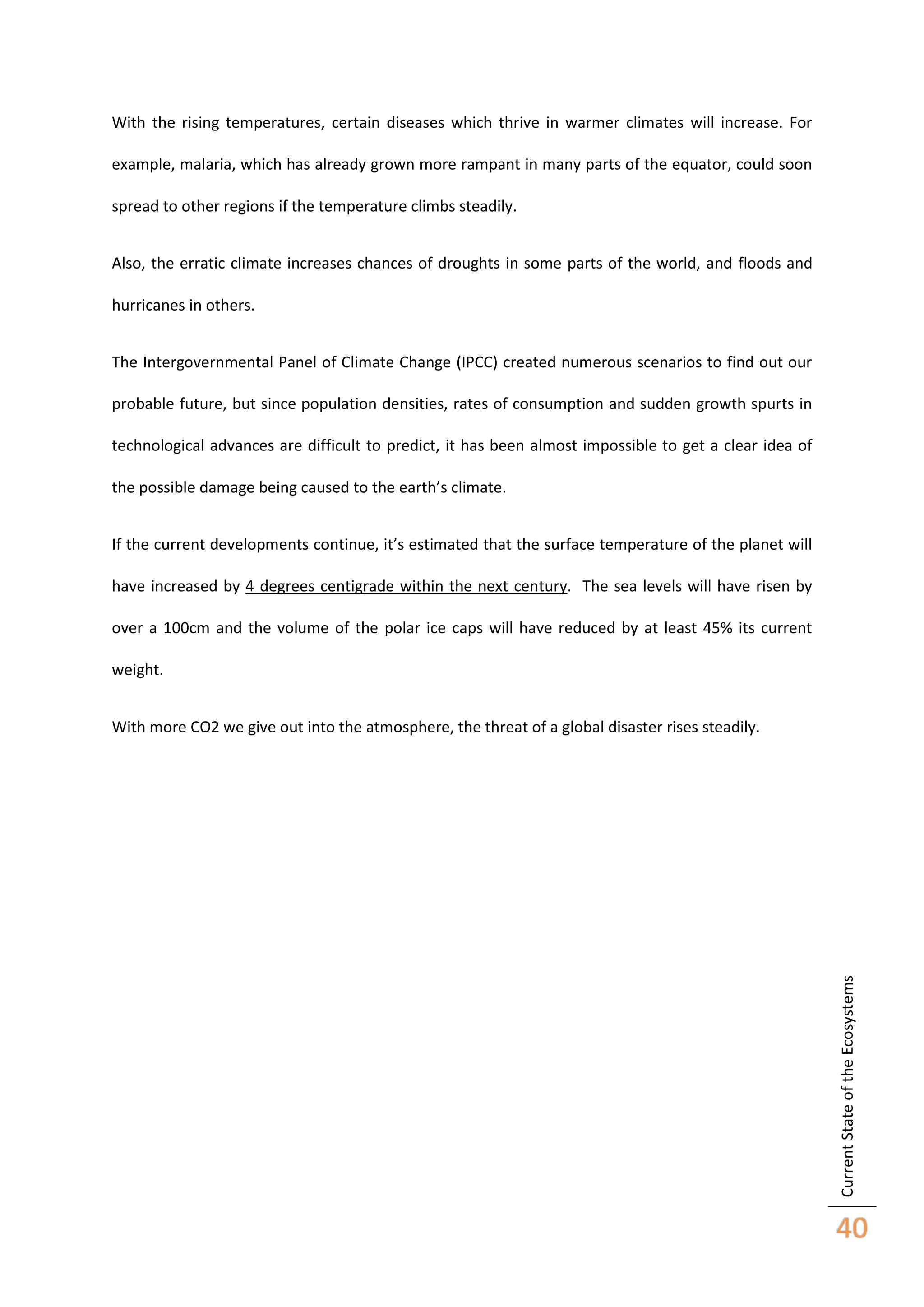 With the rising temperatures, certain diseases which thrive in warmer climates will increase. For
example, malaria, which has already grown more rampant in many parts of the equator, could soon
spread to other regions if the temperature climbs steadily.
Also, the erratic climate increases chances of droughts in some parts of the world, and floods and
hurricanes in others.
The Intergovernmental Panel of Climate Change (IPCC) created numerous scenarios to find out our
probable future, but since population densities, rates of consumption and sudden growth spurts in
technological advances are difficult to predict, it has been almost impossible to get a clear idea of
the possible damage being caused to the earth’s climate.
If the current developments continue, it’s estimated that the surface temperature of the planet will
have increased by 4 degrees centigrade within the next century. The sea levels will have risen by
over a 100cm and the volume of the polar ice caps will have reduced by at least 45% its current
weight.

Current State of the Ecosystems

With more CO2 we give out into the atmosphere, the threat of a global disaster rises steadily.

40

 
