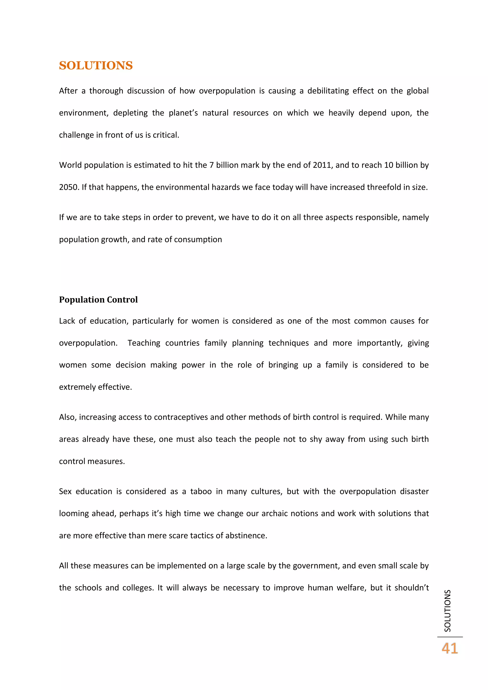 SOLUTIONS
After a thorough discussion of how overpopulation is causing a debilitating effect on the global
environment, depleting the planet’s natural resources on which we heavily depend upon, the
challenge in front of us is critical.
World population is estimated to hit the 7 billion mark by the end of 2011, and to reach 10 billion by
2050. If that happens, the environmental hazards we face today will have increased threefold in size.
If we are to take steps in order to prevent, we have to do it on all three aspects responsible, namely
population growth, and rate of consumption

Population Control
Lack of education, particularly for women is considered as one of the most common causes for
overpopulation.

Teaching countries family planning techniques and more importantly, giving

women some decision making power in the role of bringing up a family is considered to be
extremely effective.
Also, increasing access to contraceptives and other methods of birth control is required. While many
areas already have these, one must also teach the people not to shy away from using such birth
control measures.
Sex education is considered as a taboo in many cultures, but with the overpopulation disaster
looming ahead, perhaps it’s high time we change our archaic notions and work with solutions that
are more effective than mere scare tactics of abstinence.

the schools and colleges. It will always be necessary to improve human welfare, but it shouldn’t

SOLUTIONS

All these measures can be implemented on a large scale by the government, and even small scale by

41

 