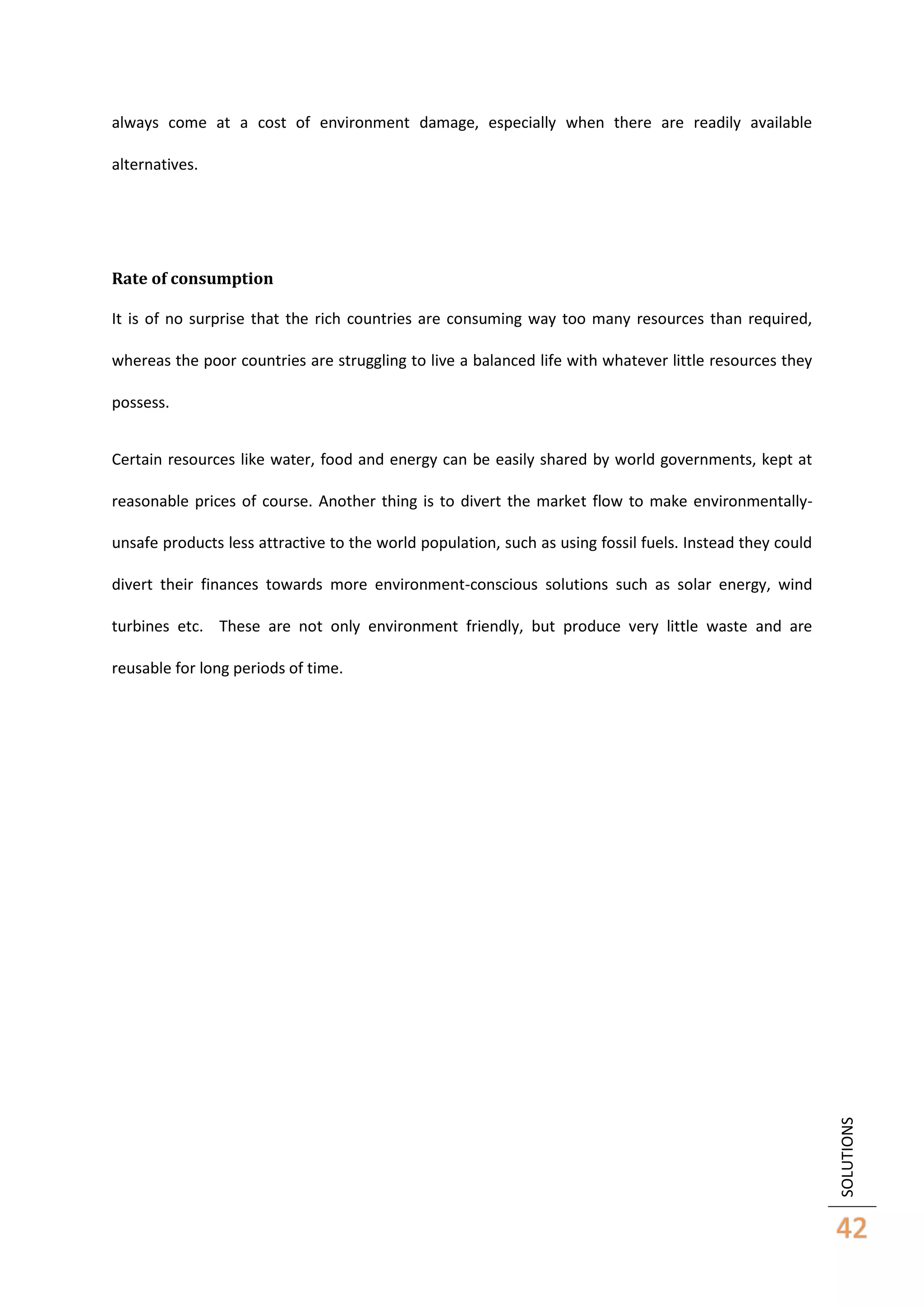 always come at a cost of environment damage, especially when there are readily available
alternatives.

Rate of consumption
It is of no surprise that the rich countries are consuming way too many resources than required,
whereas the poor countries are struggling to live a balanced life with whatever little resources they
possess.
Certain resources like water, food and energy can be easily shared by world governments, kept at
reasonable prices of course. Another thing is to divert the market flow to make environmentallyunsafe products less attractive to the world population, such as using fossil fuels. Instead they could
divert their finances towards more environment-conscious solutions such as solar energy, wind
turbines etc. These are not only environment friendly, but produce very little waste and are

SOLUTIONS

reusable for long periods of time.

42

 