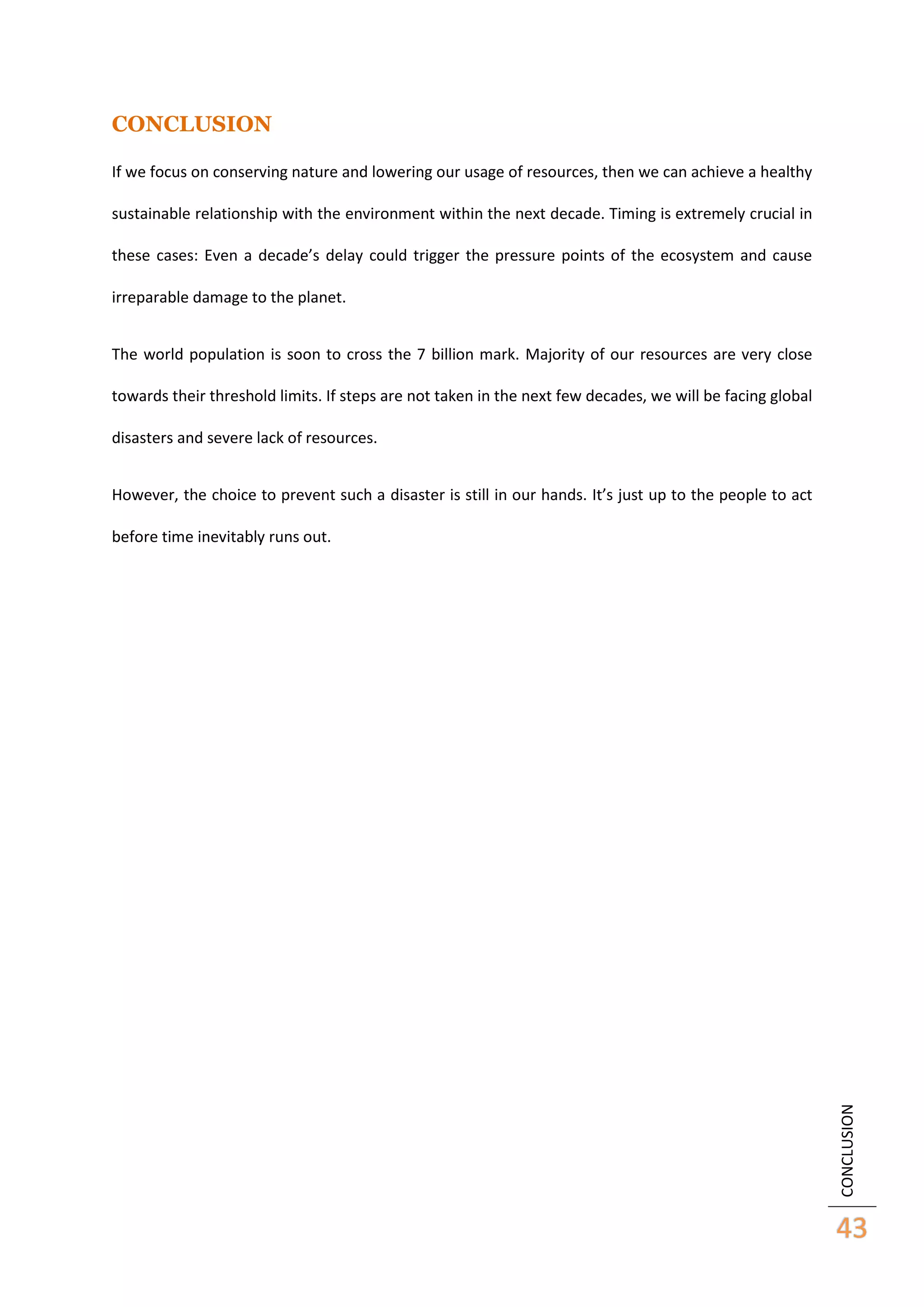 CONCLUSION
If we focus on conserving nature and lowering our usage of resources, then we can achieve a healthy
sustainable relationship with the environment within the next decade. Timing is extremely crucial in
these cases: Even a decade’s delay could trigger the pressure points of the ecosystem and cause
irreparable damage to the planet.
The world population is soon to cross the 7 billion mark. Majority of our resources are very close
towards their threshold limits. If steps are not taken in the next few decades, we will be facing global
disasters and severe lack of resources.
However, the choice to prevent such a disaster is still in our hands. It’s just up to the people to act

CONCLUSION

before time inevitably runs out.

43

 