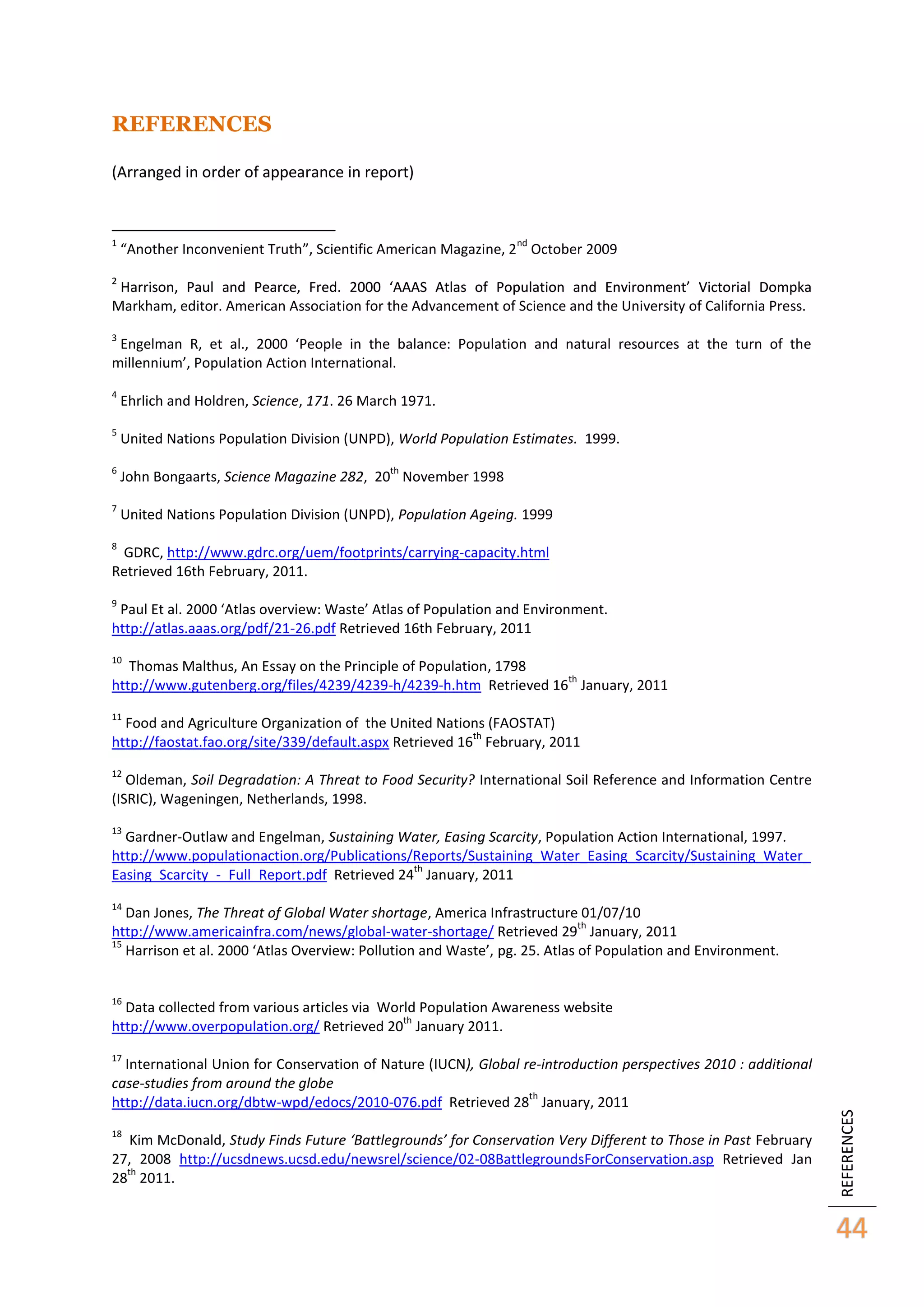 REFERENCES
(Arranged in order of appearance in report)

1

nd

“Another Inconvenient Truth”, Scientific American Magazine, 2 October 2009

2

Harrison, Paul and Pearce, Fred. 2000 ‘AAAS Atlas of Population and Environment’ Victorial Dompka
Markham, editor. American Association for the Advancement of Science and the University of California Press.
3

Engelman R, et al., 2000 ‘People in the balance: Population and natural resources at the turn of the
millennium’, Population Action International.
4

Ehrlich and Holdren, Science, 171. 26 March 1971.

5

United Nations Population Division (UNPD), World Population Estimates. 1999.

6

John Bongaarts, Science Magazine 282, 20 November 1998

7

United Nations Population Division (UNPD), Population Ageing. 1999

th

8

GDRC, http://www.gdrc.org/uem/footprints/carrying-capacity.html
Retrieved 16th February, 2011.
9

Paul Et al. 2000 ‘Atlas overview: Waste’ Atlas of Population and Environment.
http://atlas.aaas.org/pdf/21-26.pdf Retrieved 16th February, 2011
10

Thomas Malthus, An Essay on the Principle of Population, 1798
th
http://www.gutenberg.org/files/4239/4239-h/4239-h.htm Retrieved 16 January, 2011
11

Food and Agriculture Organization of the United Nations (FAOSTAT)
th
http://faostat.fao.org/site/339/default.aspx Retrieved 16 February, 2011
12

Oldeman, Soil Degradation: A Threat to Food Security? International Soil Reference and Information Centre
(ISRIC), Wageningen, Netherlands, 1998.
13

Gardner-Outlaw and Engelman, Sustaining Water, Easing Scarcity, Population Action International, 1997.
http://www.populationaction.org/Publications/Reports/Sustaining_Water_Easing_Scarcity/Sustaining_Water_
th
Easing_Scarcity_-_Full_Report.pdf Retrieved 24 January, 2011
14

Dan Jones, The Threat of Global Water shortage, America Infrastructure 01/07/10
th
http://www.americainfra.com/news/global-water-shortage/ Retrieved 29 January, 2011
15
Harrison et al. 2000 ‘Atlas Overview: Pollution and Waste’, pg. 25. Atlas of Population and Environment.
16

Data collected from various articles via World Population Awareness website
th
http://www.overpopulation.org/ Retrieved 20 January 2011.
International Union for Conservation of Nature (IUCN), Global re-introduction perspectives 2010 : additional
case-studies from around the globe
th
http://data.iucn.org/dbtw-wpd/edocs/2010-076.pdf Retrieved 28 January, 2011
18

Kim McDonald, Study Finds Future ‘Battlegrounds’ for Conservation Very Different to Those in Past February
27, 2008 http://ucsdnews.ucsd.edu/newsrel/science/02-08BattlegroundsForConservation.asp Retrieved Jan
th
28 2011.

REFERENCES

17

44

 