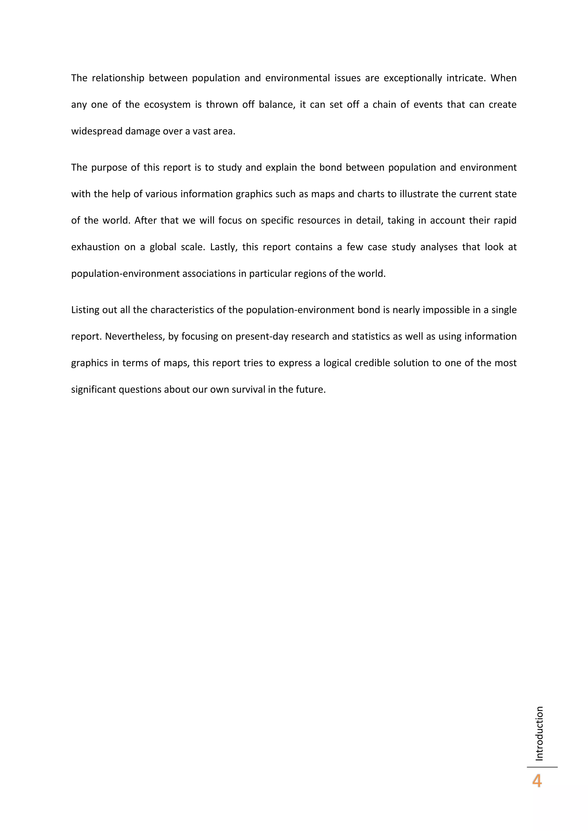 The relationship between population and environmental issues are exceptionally intricate. When
any one of the ecosystem is thrown off balance, it can set off a chain of events that can create
widespread damage over a vast area.
The purpose of this report is to study and explain the bond between population and environment
with the help of various information graphics such as maps and charts to illustrate the current state
of the world. After that we will focus on specific resources in detail, taking in account their rapid
exhaustion on a global scale. Lastly, this report contains a few case study analyses that look at
population-environment associations in particular regions of the world.
Listing out all the characteristics of the population-environment bond is nearly impossible in a single
report. Nevertheless, by focusing on present-day research and statistics as well as using information
graphics in terms of maps, this report tries to express a logical credible solution to one of the most

Introduction

significant questions about our own survival in the future.

4

 