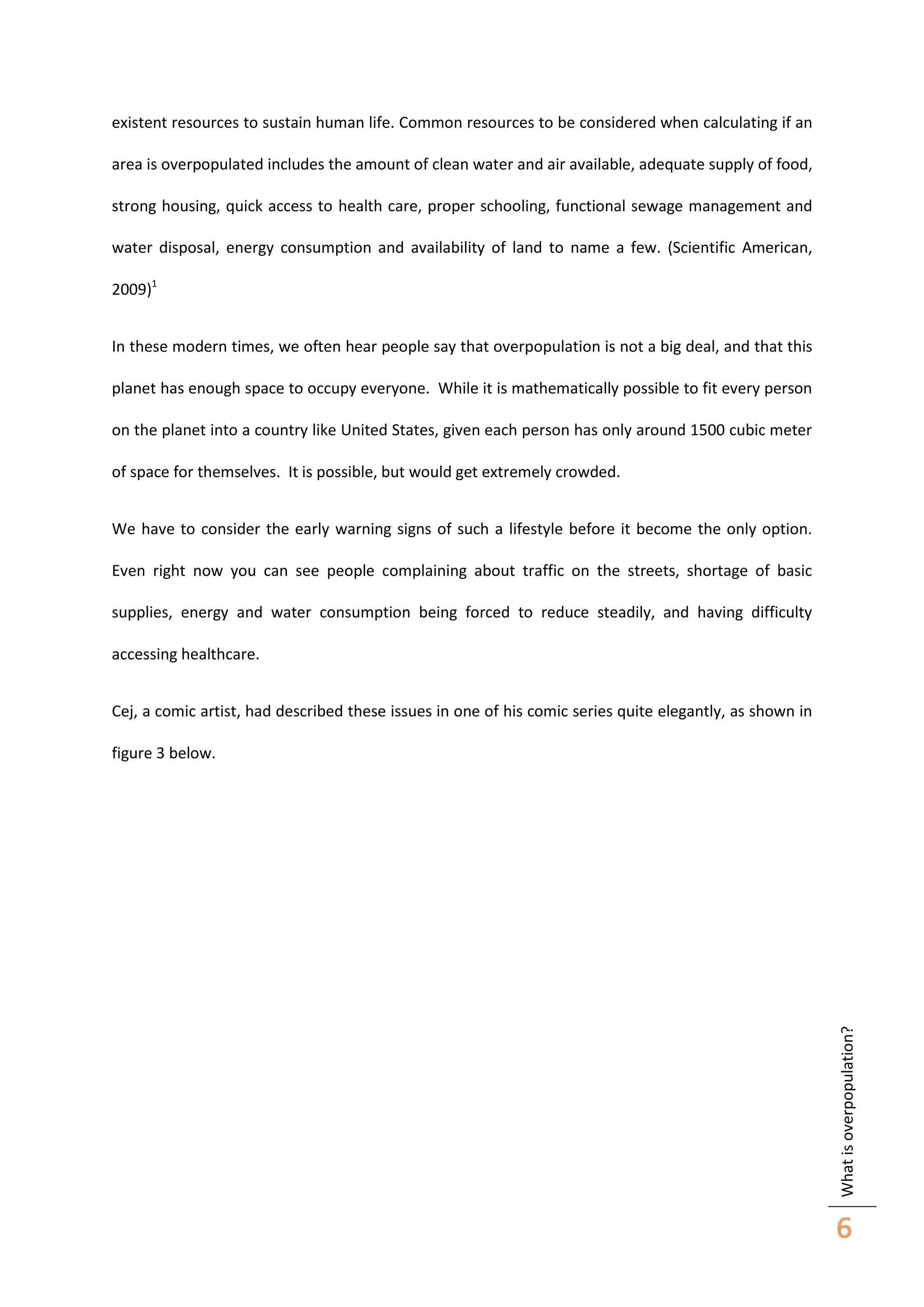existent resources to sustain human life. Common resources to be considered when calculating if an
area is overpopulated includes the amount of clean water and air available, adequate supply of food,
strong housing, quick access to health care, proper schooling, functional sewage management and
water disposal, energy consumption and availability of land to name a few. (Scientific American,
2009)1
In these modern times, we often hear people say that overpopulation is not a big deal, and that this
planet has enough space to occupy everyone. While it is mathematically possible to fit every person
on the planet into a country like United States, given each person has only around 1500 cubic meter
of space for themselves. It is possible, but would get extremely crowded.
We have to consider the early warning signs of such a lifestyle before it become the only option.
Even right now you can see people complaining about traffic on the streets, shortage of basic
supplies, energy and water consumption being forced to reduce steadily, and having difficulty
accessing healthcare.
Cej, a comic artist, had described these issues in one of his comic series quite elegantly, as shown in

What is overpopulation?

figure 3 below.

6

 