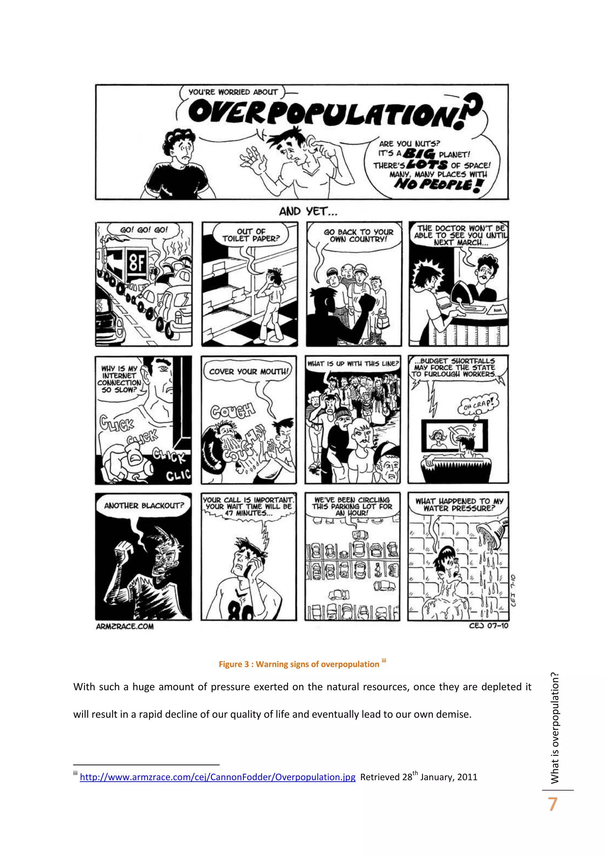 iii

With such a huge amount of pressure exerted on the natural resources, once they are depleted it
will result in a rapid decline of our quality of life and eventually lead to our own demise.

iii

th

http://www.armzrace.com/cej/CannonFodder/Overpopulation.jpg Retrieved 28 January, 2011

What is overpopulation?

Figure 3 : Warning signs of overpopulation

7

 