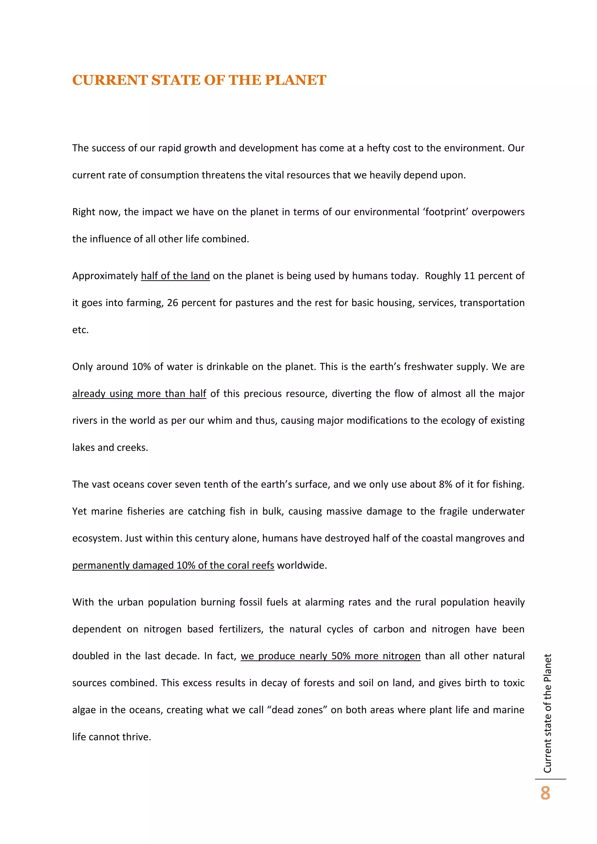 CURRENT STATE OF THE PLANET

The success of our rapid growth and development has come at a hefty cost to the environment. Our
current rate of consumption threatens the vital resources that we heavily depend upon.
Right now, the impact we have on the planet in terms of our environmental ‘footprint’ overpowers
the influence of all other life combined.
Approximately half of the land on the planet is being used by humans today. Roughly 11 percent of
it goes into farming, 26 percent for pastures and the rest for basic housing, services, transportation
etc.
Only around 10% of water is drinkable on the planet. This is the earth’s freshwater supply. We are
already using more than half of this precious resource, diverting the flow of almost all the major
rivers in the world as per our whim and thus, causing major modifications to the ecology of existing
lakes and creeks.
The vast oceans cover seven tenth of the earth’s surface, and we only use about 8% of it for fishing.
Yet marine fisheries are catching fish in bulk, causing massive damage to the fragile underwater
ecosystem. Just within this century alone, humans have destroyed half of the coastal mangroves and
permanently damaged 10% of the coral reefs worldwide.
With the urban population burning fossil fuels at alarming rates and the rural population heavily

doubled in the last decade. In fact, we produce nearly 50% more nitrogen than all other natural
sources combined. This excess results in decay of forests and soil on land, and gives birth to toxic
algae in the oceans, creating what we call “dead zones” on both areas where plant life and marine
life cannot thrive.

Current state of the Planet

dependent on nitrogen based fertilizers, the natural cycles of carbon and nitrogen have been

8

 