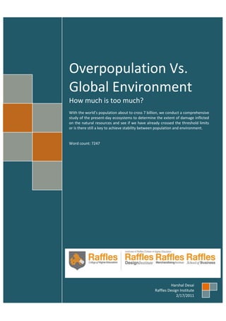 Overpopulation Vs.
Global Environment
How much is too much?
With the world’s population about to cross 7 billion, we conduct a comprehensive
study of the present-day ecosystems to determine the extent of damage inflicted
on the natural resources and see if we have already crossed the threshold limits
or is there still a key to achieve stability between population and environment.

Word count: 7247

Harshal Desai
Raffles Design Institute
2/17/2011

 