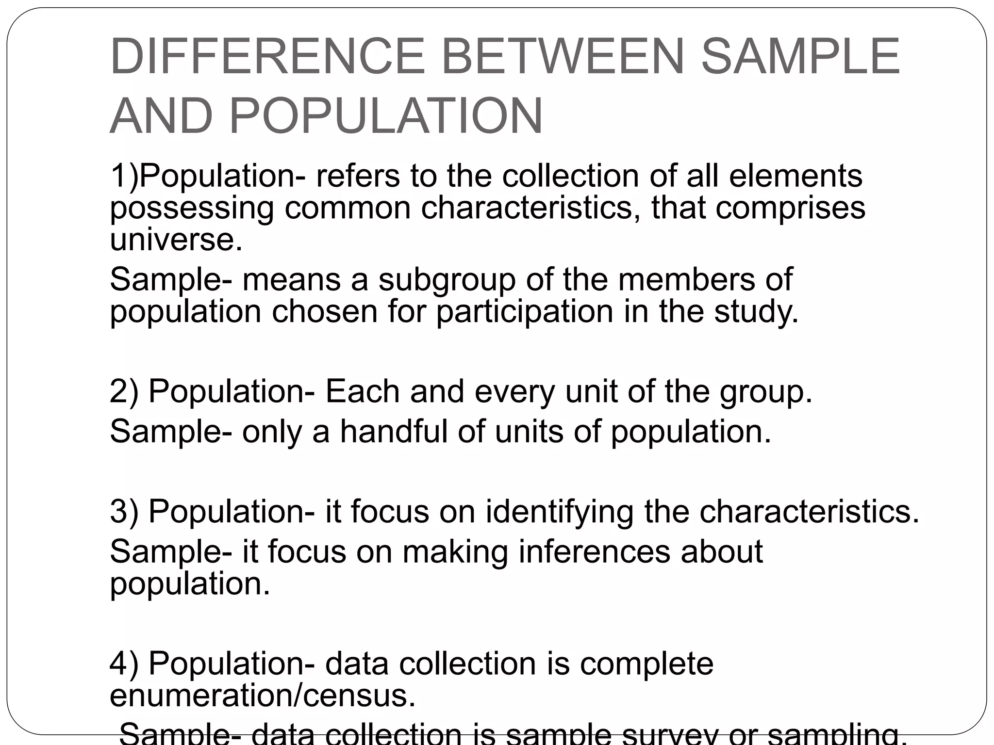 DIFFERENCE BETWEEN SAMPLE
AND POPULATION
1)Population- refers to the collection of all elements
possessing common characteristics, that comprises
universe.
Sample- means a subgroup of the members of
population chosen for participation in the study.
2) Population- Each and every unit of the group.
Sample- only a handful of units of population.
3) Population- it focus on identifying the characteristics.
Sample- it focus on making inferences about
population.
4) Population- data collection is complete
enumeration/census.
 