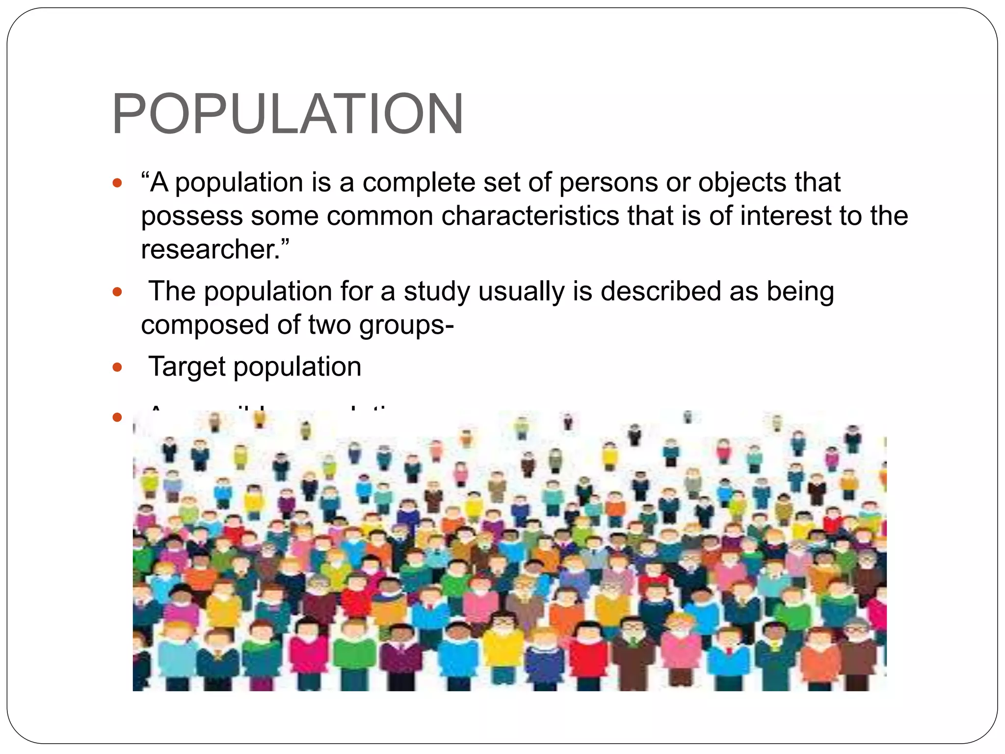 POPULATION
 “A population is a complete set of persons or objects that
possess some common characteristics that is of interest to the
researcher.”
 The population for a study usually is described as being
composed of two groups-
 Target population
 Accessible population
 