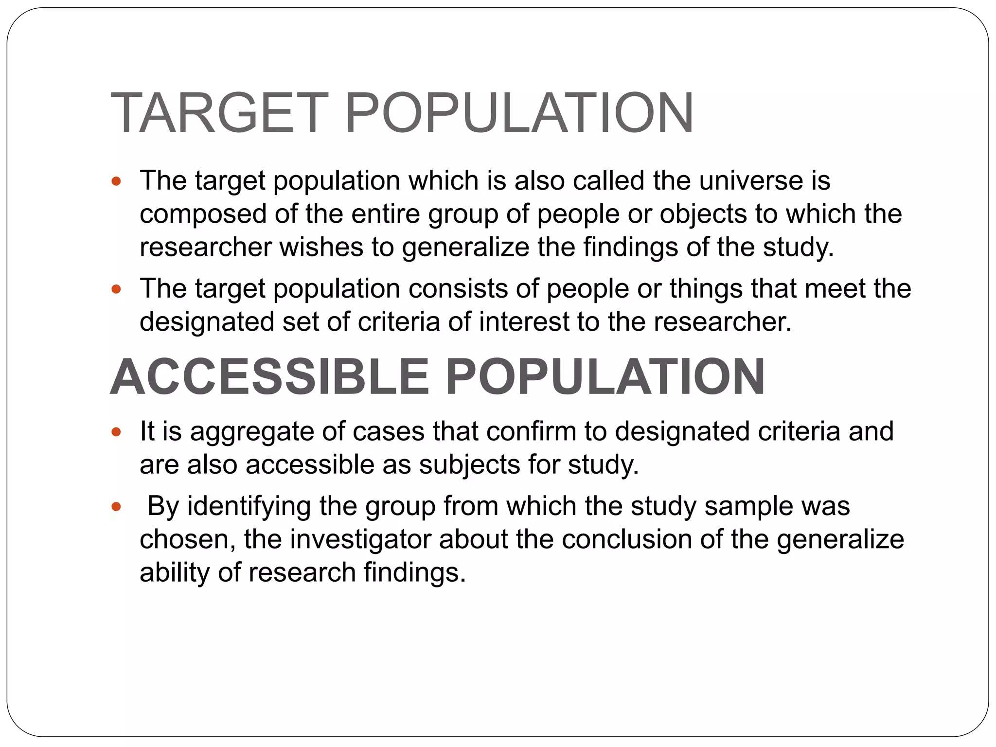 TARGET POPULATION
 The target population which is also called the universe is
composed of the entire group of people or objects to which the
researcher wishes to generalize the findings of the study.
 The target population consists of people or things that meet the
designated set of criteria of interest to the researcher.
ACCESSIBLE POPULATION
 It is aggregate of cases that confirm to designated criteria and
are also accessible as subjects for study.
 By identifying the group from which the study sample was
chosen, the investigator about the conclusion of the generalize
ability of research findings.
 