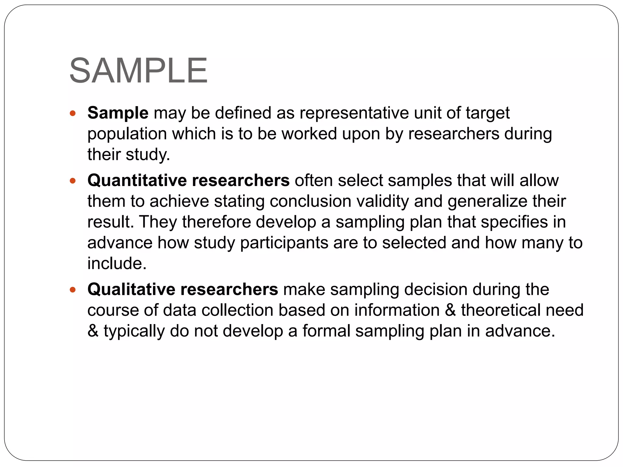 SAMPLE
 Sample may be defined as representative unit of target
population which is to be worked upon by researchers during
their study.
 Quantitative researchers often select samples that will allow
them to achieve stating conclusion validity and generalize their
result. They therefore develop a sampling plan that specifies in
advance how study participants are to selected and how many to
include.
 Qualitative researchers make sampling decision during the
course of data collection based on information & theoretical need
& typically do not develop a formal sampling plan in advance.
 