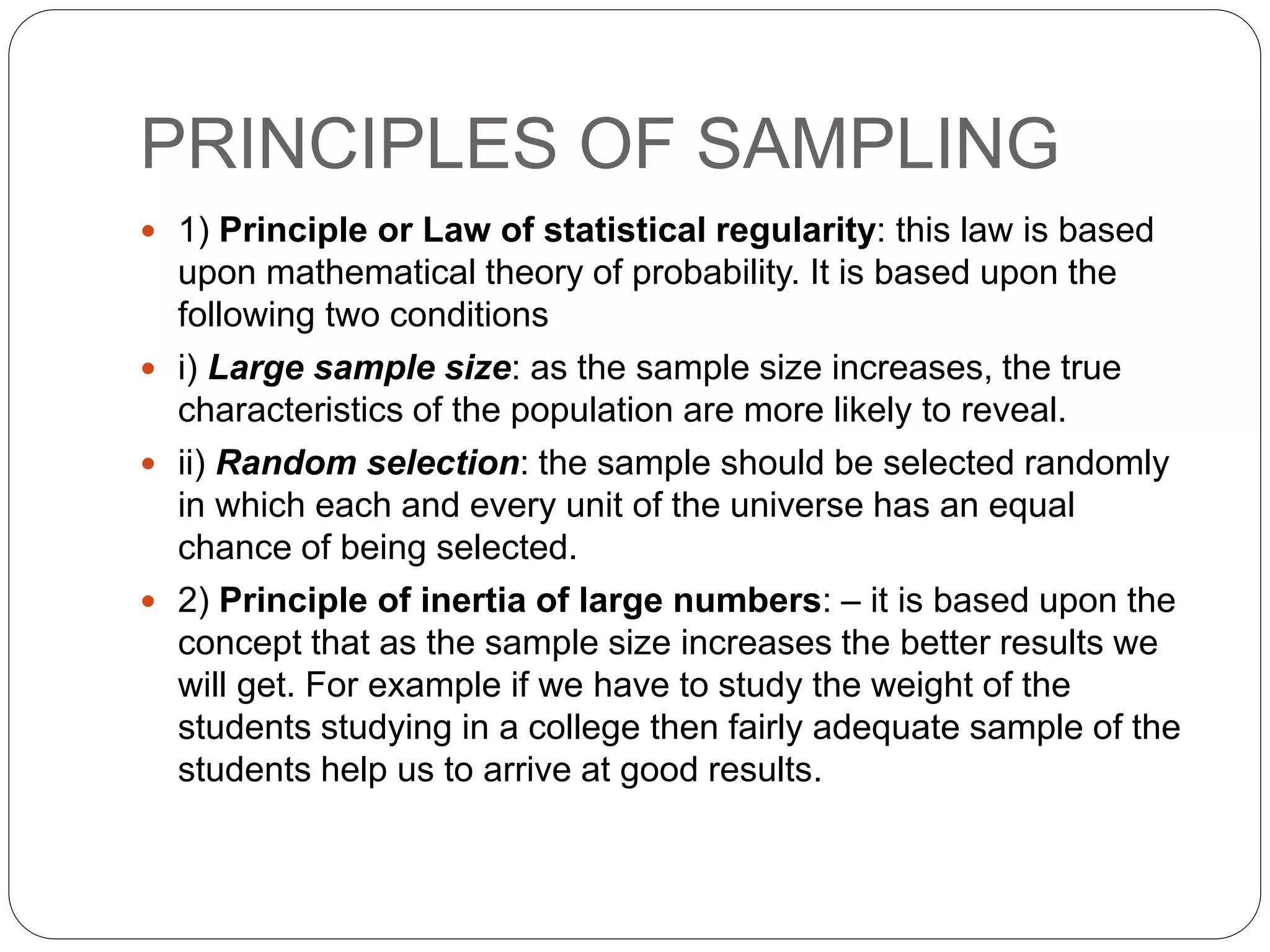 PRINCIPLES OF SAMPLING
 1) Principle or Law of statistical regularity: this law is based
upon mathematical theory of probability. It is based upon the
following two conditions
 i) Large sample size: as the sample size increases, the true
characteristics of the population are more likely to reveal.
 ii) Random selection: the sample should be selected randomly
in which each and every unit of the universe has an equal
chance of being selected.
 2) Principle of inertia of large numbers: – it is based upon the
concept that as the sample size increases the better results we
will get. For example if we have to study the weight of the
students studying in a college then fairly adequate sample of the
students help us to arrive at good results.
 