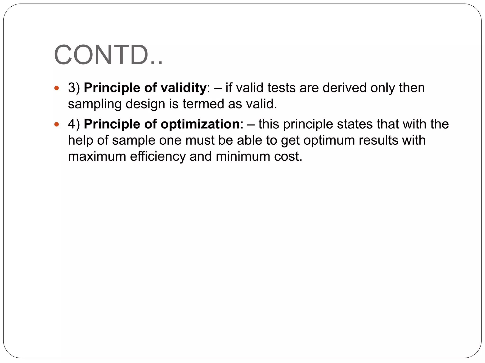 CONTD..
 3) Principle of validity: – if valid tests are derived only then
sampling design is termed as valid.
 4) Principle of optimization: – this principle states that with the
help of sample one must be able to get optimum results with
maximum efficiency and minimum cost.
 