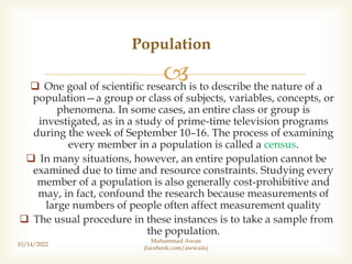 
 One goal of scientific research is to describe the nature of a
population—a group or class of subjects, variables, concepts, or
phenomena. In some cases, an entire class or group is
investigated, as in a study of prime-time television programs
during the week of September 10–16. The process of examining
every member in a population is called a census.
 In many situations, however, an entire population cannot be
examined due to time and resource constraints. Studying every
member of a population is also generally cost-prohibitive and
may, in fact, confound the research because measurements of
large numbers of people often affect measurement quality
 The usual procedure in these instances is to take a sample from
the population.
Population
10/14/2022
Muhammad Awais
(facebook.com/awwaiis)
 