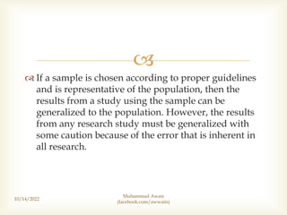 
 If a sample is chosen according to proper guidelines
and is representative of the population, then the
results from a study using the sample can be
generalized to the population. However, the results
from any research study must be generalized with
some caution because of the error that is inherent in
all research.
10/14/2022
Muhammad Awais
(facebook.com/awwaiis)
 
