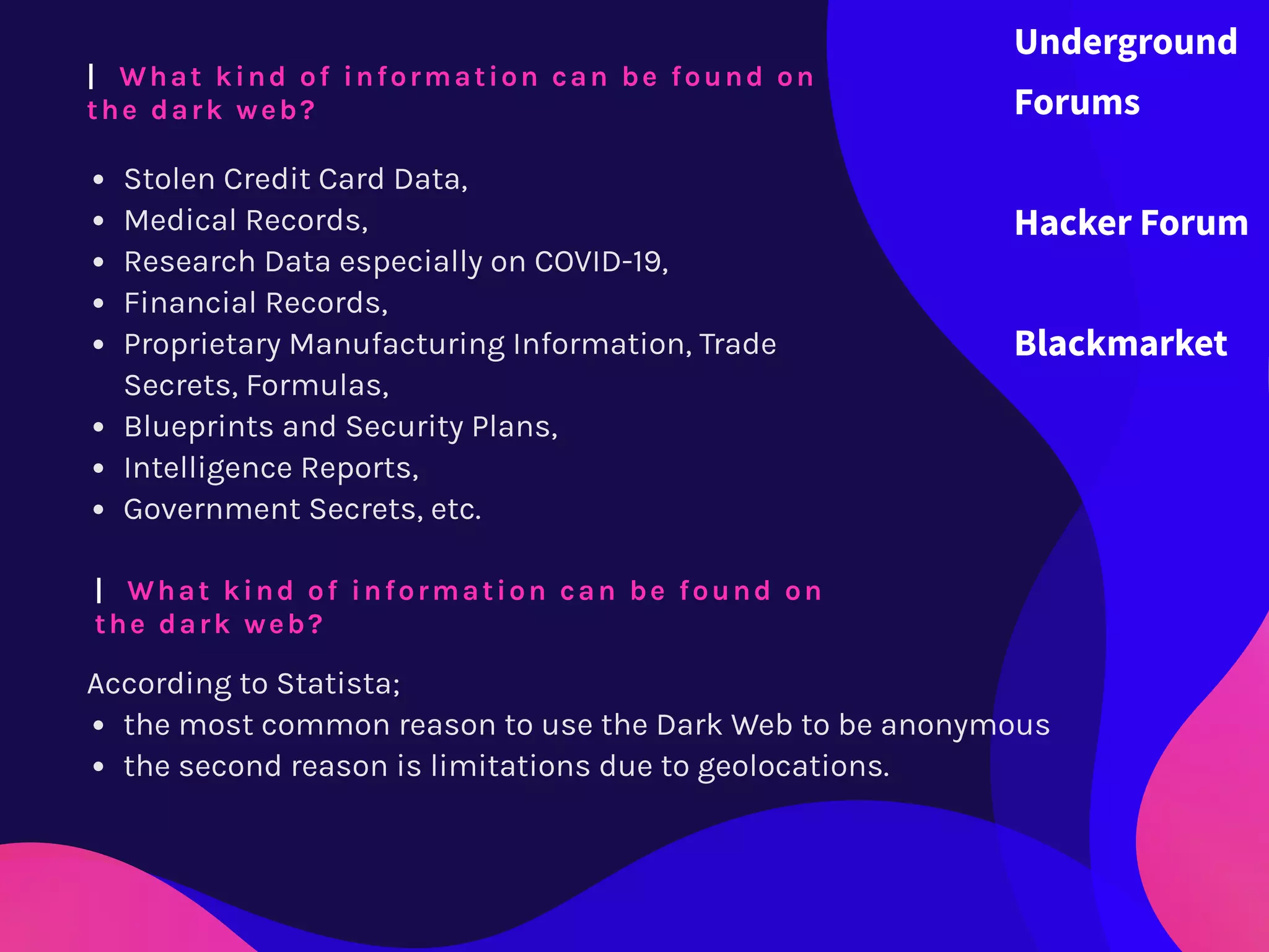 Stolen Credit Card Data,
Medical Records,
Research Data especially on COVID-19,
Financial Records,
Proprietary Manufacturing Information, Trade
Secrets, Formulas,
Blueprints and Security Plans,
Intelligence Reports,
Government Secrets, etc.
|  What kind of information can be found on
the dark web?
|  What kind of information can be found on
the dark web?
According to Statista;
the most common reason to use the Dark Web to be anonymous
the second reason is limitations due to geolocations.
Underground
Forums
Hacker Forum
Blackmarket
 