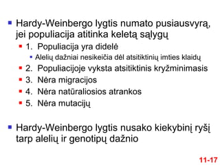  Hardy-Weinbergo lygtis numato pusiausvyrą,
jei populiacija atitinka keletą sąlygų
 1. Populiacija yra didelė
 Alelių dažniai nesikeičia dėl atsitiktinių imties klaidų
 2. Populiacijoje vyksta atsitiktinis kryžminimasis
 3. Nėra migracijos
 4. Nėra natūraliosios atrankos
 5. Nėra mutacijų
 Hardy-Weinbergo lygtis nusako kiekybinį ryšį
tarp alelių ir genotipų dažnio
11-17
 