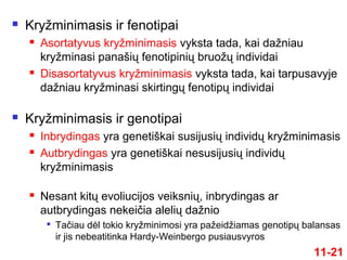  Kryžminimasis ir fenotipai
 Asortatyvus kryžminimasis vyksta tada, kai dažniau
kryžminasi panašių fenotipinių bruožų individai
 Disasortatyvus kryžminimasis vyksta tada, kai tarpusavyje
dažniau kryžminasi skirtingų fenotipų individai
 Kryžminimasis ir genotipai
 Inbrydingas yra genetiškai susijusių individų kryžminimasis
 Autbrydingas yra genetiškai nesusijusių individų
kryžminimasis
 Nesant kitų evoliucijos veiksnių, inbrydingas ar
autbrydingas nekeičia alelių dažnio

Tačiau dėl tokio kryžminimosi yra pažeidžiamas genotipų balansas
ir jis nebeatitinka Hardy-Weinbergo pusiausvyros
11-21
 
