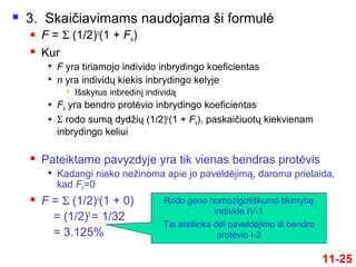11-25
 3. Skaičiavimams naudojama ši formulė
 F = Σ (1/2)n
(1 + FA)
 Kur

F yra tiriamojo individo inbrydingo koeficientas

n yra individų kiekis inbrydingo kelyje
 Išskyrus inbredinį individą
 FA yra bendro protėvio inbrydingo koeficientas
 Σ rodo sumą dydžių (1/2)n
(1 + FA), paskaičiuotų kiekvienam
inbrydingo keliui
 Pateiktame pavyzdyje yra tik vienas bendras protėvis

Kadangi nieko nežinoma apie jo paveldėjimą, daroma prielaida,
kad FA=0
 F = Σ (1/2)n
(1 + 0)
= (1/2)5
= 1/32
= 3.125%
Rodo geno homozigotiškumo tikimybę
individe IV-1
Tai atsitinka dėl paveldėjimo iš bendro
protėvio I-2
 
