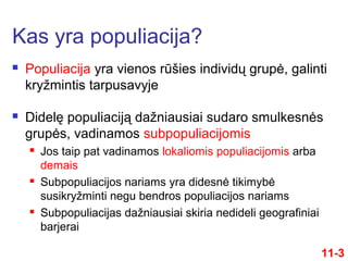  Populiacija yra vienos rūšies individų grupė, galinti
kryžmintis tarpusavyje
 Didelę populiaciją dažniausiai sudaro smulkesnės
grupės, vadinamos subpopuliacijomis
 Jos taip pat vadinamos lokaliomis populiacijomis arba
demais
 Subpopuliacijos nariams yra didesnė tikimybė
susikryžminti negu bendros populiacijos nariams
 Subpopuliacijas dažniausiai skiria nedideli geografiniai
barjerai
Kas yra populiacija?
11-3
 