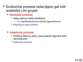  Evoliuciniai procesai (arba jėgos) gali būti
suskirstyti į dvi grupes
 Neutralūs procesai

Alelių dažnius keičia atsitiktinai
 t.y. nepriklausomai nuo individo išgyvenamumo

Migracija ir genų dreifas
 Adaptyvūs procesai

Padidina dažnį tų alelių, kurie padeda išgyventi arba
reprodukuotis

Natūralioji atranka
11-32
 