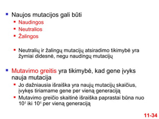  Naujos mutacijos gali būti
 Naudingos
 Neutralios
 Žalingos
 Neutralių ir žalingų mutacijų atsiradimo tikimybė yra
žymiai didesnė, negu naudingų mutacijų
 Mutavimo greitis yra tikimybė, kad gene įvyks
nauja mutacija
 Jo dažniausia išraiška yra naujų mutacijų skaičius,
įvykęs tiriamame gene per vieną generaciją
 Mutavimo greičio skaitinė išraiška paprastai būna nuo
10-5
iki 10-6
per vieną generaciją
11-34
 