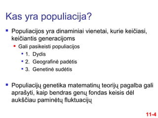  Populiacijos yra dinaminiai vienetai, kurie keičiasi,
keičiantis generacijoms
 Gali pasikeisti populiacijos

1. Dydis

2. Geografinė padėtis

3. Genetinė sudėtis
 Populiacijų genetika matematinų teorijų pagalba gali
aprašyti, kaip bendras genų fondas keisis dėl
aukščiau paminėtų fluktuacijų
Kas yra populiacija?
11-4
 