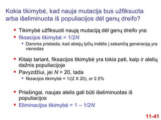  Tikimybė užfiksuoti naują mutaciją dėl genų dreifo yra:
 fiksacijos tikimybė = 1/2N

Daroma prielaida, kad abiejų lyčių indėlis į sekančią generaciją yra
vienodas
 Kitaip tariant, fiksacijos tikimybė yra tokia pati, kaip ir alelių
dažnis populiacijoje
 Pavyzdžiui, jei N = 20, tada

fiksacijos tikimybė = 1/(2 X 20), or 2.5%
 Priešingai, naujas alelis gali būti išeliminuotas iš
populiacijos
 Eliminacijos tikimybė = 1 – 1/2N
11-41
Kokia tikimybė, kad nauja mutacija bus užfiksuota
arba išeliminuota iš populiacijos dėl genų dreifo?
 