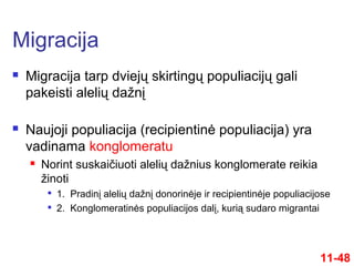  Migracija tarp dviejų skirtingų populiacijų gali
pakeisti alelių dažnį
 Naujoji populiacija (recipientinė populiacija) yra
vadinama konglomeratu
 Norint suskaičiuoti alelių dažnius konglomerate reikia
žinoti

1. Pradinį alelių dažnį donorinėje ir recipientinėje populiacijose

2. Konglomeratinės populiacijos dalį, kurią sudaro migrantai
Migracija
11-48
 