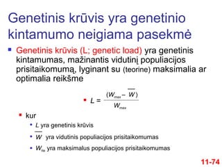  Genetinis krūvis (L; genetic load) yra genetinis
kintamumas, mažinantis vidutinį populiacijos
prisitaikomumą, lyginant su (teorine) maksimalia ar
optimalia reikšme
Genetinis krūvis yra genetinio
kintamumo neigiama pasekmė
11-74
 L =
Wmax
W(Wmax – )
 kur

L yra genetinis krūvis
W
yra vidutinis populiacijos prisitaikomumas
 Wmax yra maksimalus populiacijos prisitaikomumas
 