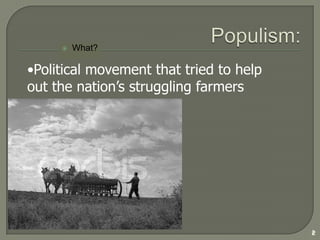 Populism:What?  2Political movement that tried to help out the nation’s struggling farmers PopulismWhy?3Farmers were in trouble because of...1. Mechanization- More machines = more debt2.  New Farm Land More land (on credit) = more debt