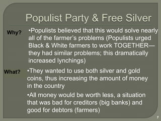Ex.  Interstate Commerce Act - regulated rates of railroadsPopulist Party & Free Silver7Populists believed that this would solve nearly all of the farmer’s problems (Populists urged Black & White farmers to work TOGETHER—they had similar problems; this dramatically increased lynchings)Why?They wanted to use both silver and gold coins, thus increasing the amount of money in the countryWhat?All money would be worth less, a situation that was bad for creditors (big banks) and good for debtors (farmers)A Populist President?William Jennings Bryan8Ran as a Populist President in 1896 on platform of Free Silver