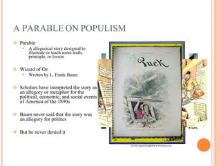 A PARABLE ON POPULISM Parable A allegorical story designed to illustrate or teach some truth, principle, or lesson Wizard of Oz Written by L. Frank Baum Scholars have interpreted the story as an allegory or metaphor for the political, economic, and social events of America of the 1890s Baum never said that the story was an allegory for politics But he never denied it 