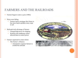 FARMERS AND THE RAILROADS Farmers began to enter a cycle (1880s) Prices were falling Farmers had to mortgage their farms to buy more land to produce more crops to sell Railroads took advantage of farmers Charged high prices for shipping Worked with middlemen which allowed them to control prices Farmers organized to create reform The Farmer’s Alliances Attempted to organize farmers to combat the railroads 