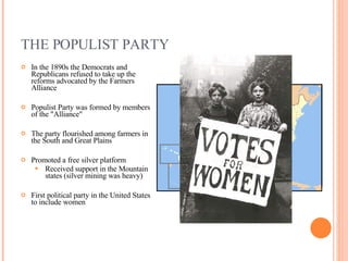 THE POPULIST PARTY In the 1890s the Democrats and Republicans refused to take up the reforms advocated by the Farmers Alliance Populist Party was formed by members of the "Alliance" The party flourished among farmers in the South and Great Plains Promoted a free silver platform Received support in the Mountain states (silver mining was heavy) First political party in the United States to include women 