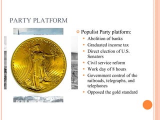 PARTY PLATFORM Populist Party platform: Abolition of banks Graduated income tax Direct election of U.S. Senators Civil service reform Work day of 8 hours Government control of the railroads, telegraphs, and telephones Opposed the gold standard 
