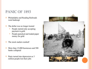 PANIC OF 1893 Philadelphia and Reading Railroads went bankrupt The dollar was no longer trusted People started only accepting payment in gold People panicked and traded paper money for gold The stock market crashed! More than 15,000 businesses and 500 banks collapsed Panic turned into depression as 3 million people lost their jobs 