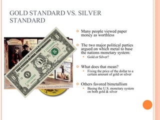 GOLD STANDARD VS. SILVER STANDARD Many people viewed paper money as worthless The two major political parties argued on which metal to base the nations monetary system: Gold or Silver? What does that mean? Fixing the price of the dollar to a certain amount of gold or silver Others favored bimetallism Basing the U.S. monetary system on both gold & silver 